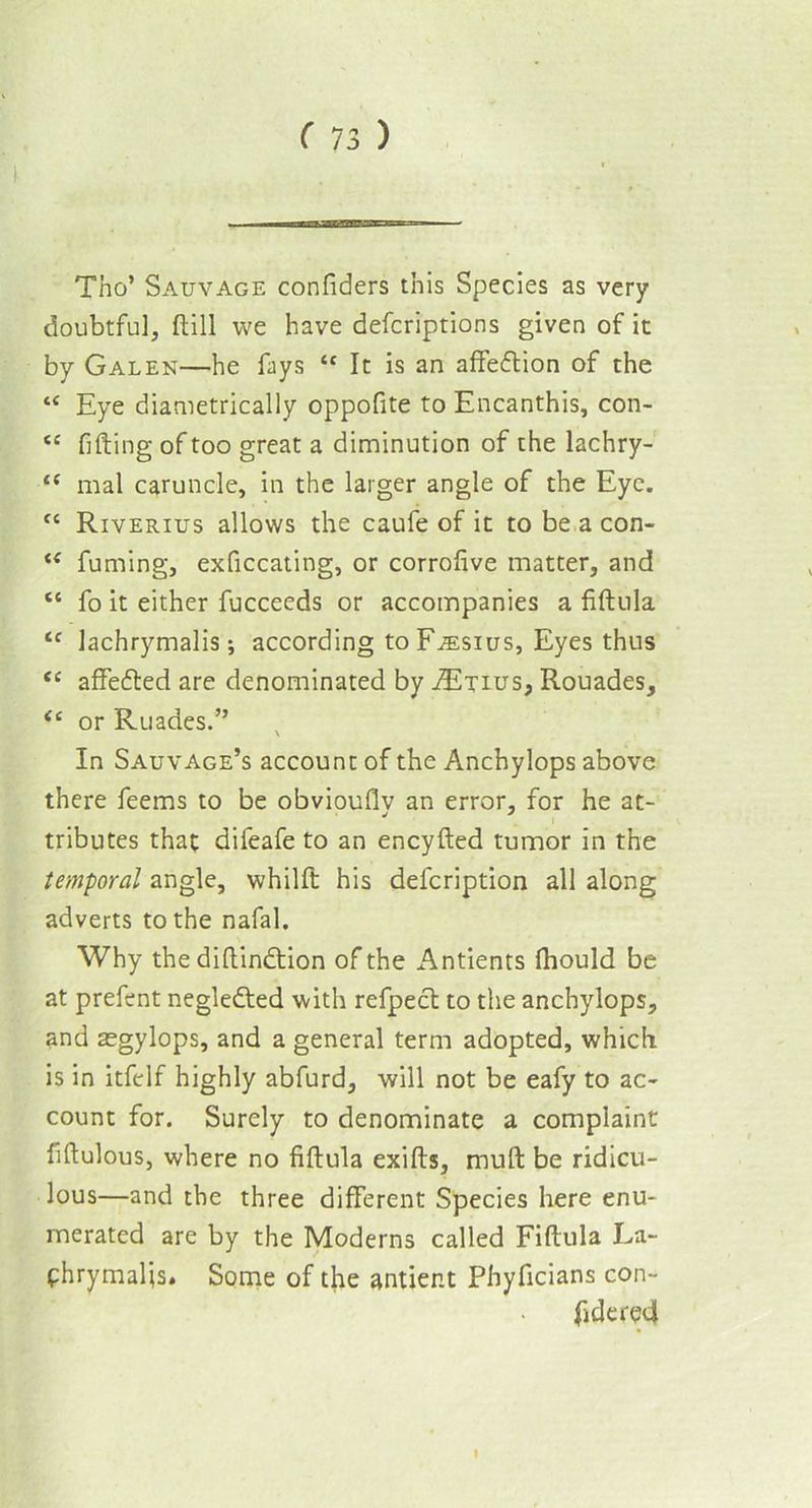 ——3MBW —* 1 Tho’ Sauvage confiders this Species as very doubtful, ftill we have defcriptions given of it by Galen—he fays “ It is an affe&ion of the “ Eye diametrically oppofite to Encanthis, con- <e filling of too great a diminution of the lachry- “ mal caruncle, in the larger angle of the Eye. {{ Riverius allows the caufe of it to be a con- “ fuming, exficcating, or corrofive matter, and “ fo it either fucceeds or accompanies a fiftula <c lachrymalis; according to F^sius, Eyes thus <c affedted are denominated by iExius, Ronades, <c or Ruades.” In Sauvage’s account of the Anchylops above there feems to be obviouflv an error, for he at- tributes that difeafe to an encyfted tumor in the temporal angle, whilft his delcription all along adverts to the nafal. Why the diftindtion of the Antients fhould be at prefent negledted with refpect to the anchylops, and aegylops, and a general term adopted, which is in itfelf highly abfurd, will not be eafy to ac- count for. Surely to denominate a complaint fiftulous, where no fiftula exifts, mud be ridicu- lous—and the three different Species here enu- merated are by the Moderns called Fiftula La- fhrymalis. Some of the antier.t Phyficians con- fide n?4 I