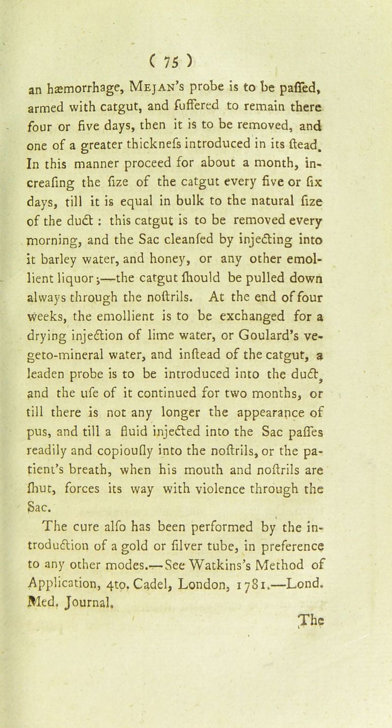 an hemorrhage, Mejan’s probe is to be paffed, armed with catgut, and fuffered to remain there four or five days, then it is to be removed, and one of a greater thicknefs introduced in its Head. In this manner proceed for about a month, in- creafing the fize of the catgut every five or fix days, till it is equal in bulk to the natural fize of the dudt: this catgut is to be removed every morning, and the Sac cleanfed by injecting into it barley water, and honey, or any other emol- lient liquor j—the catgut fhould be pulled down always through the noftrils. At the end of four weeks, the emollient is to be exchanged for a drying injedtion of lime water, or Goulard’s ve- geto-mineral water, and inftead of the catgut, a leaden probe is to be introduced into the dudt? and the ufe of it continued for two months, or till there is not any longer the appearance of pus, and till a fluid injedfed into the Sac pafies readily and copioufly into the noftrils, or the pa- tient’s breath, when his mouth and noftrils are (hut, forces its way with violence through the Sac. The cure alfo has been performed by the in- trodudlion of a gold or filver tube, in preference to any other modes.—See Watkins’s Method of Application, 4to. Cadel, London, 1781.—Lond. Med. Journal, Jhc /