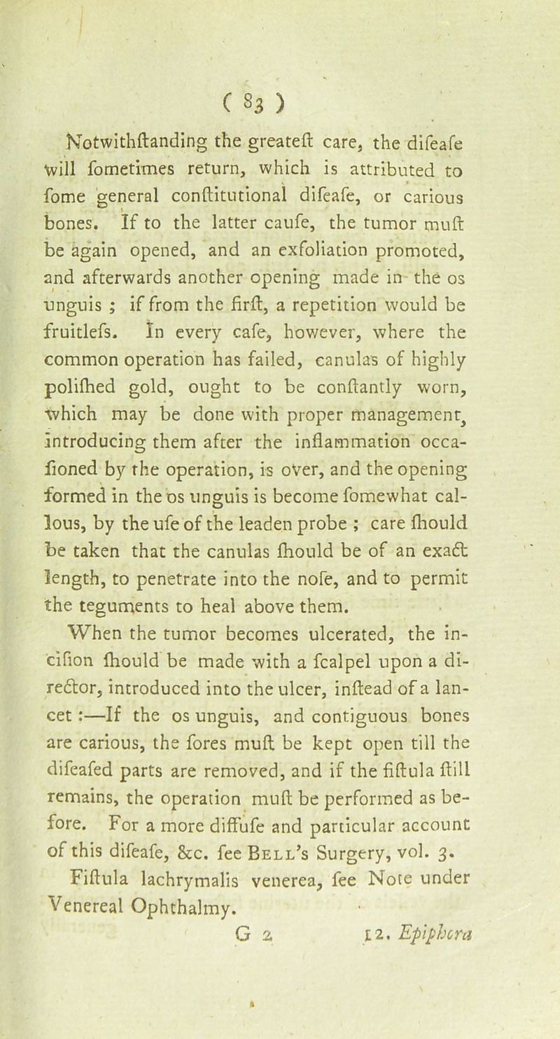Notwithftanding the greateft care, the difeafe Will fometimes return, which is attributed to fome general conftitutional difeafe, or carious bones. If to the latter caufe, the tumor muft be again opened, and an exfoliation promoted, and afterwards another opening made in the os unguis ; if from the firft, a repetition would be fruitlefs. In every cafe, however, where the common operation has failed, canulas of highly polifhed gold, ought to be conftantly worn, ■which may be done with proper management^ introducing them after the inflammation occa- fioned by the operation, is over, and the opening formed in the os unguis is become fomewhat cal- lous, by the ufe of the leaden probe ; care fhould be taken that the canulas fhould be of an exadt length, to penetrate into the nofe, and to permit the teguments to heal above them. When the tumor becomes ulcerated, the in- ciflon fhould be made with a fcalpel upon a di- rector, introduced into the ulcer, inftead of a lan- cet :—If the os unguis, and contiguous bones are carious, the fores muft be kept open till the difeafed parts are removed, and if the fiftula flill remains, the operation muft be performed as be- fore. For a more diffufe and particular account of this difeafe, &c. fee Bell’s Surgery, vol. 3. Fiftula lachrymalis venerea, fee Note under Venereal Ophthalmy. G 2 ft [2. Epiphora
