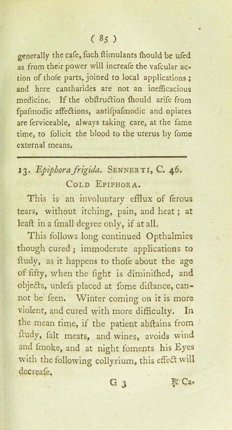 generally the cafe, fuch flimulants ffiould be ufed as from their power will increafe the vafcular ac- tion of thofe parts, joined to local applications; and here cantharides are not an inefficacious medicine. If the obftrudlion ffiould arife from fpafmodic affedtions, antifpafmodic and opiates are ferviceable, always taking care, at the fame time, to folicit the blood to the uterus by fome external means. 13. 'Epiphorafrigida. Sennerti, C. 46. Cold Epiphora. This is an involuntary efflux of ferous tears, without itching, pain, and heat; at leaft in a fmall degree only, if at all. This follows long continued Opthalmies though cured -} immoderate applications to ftudy, as it happens to thofe about the age of fifty, when the fight is diminifhed, and objedts, unlefs placed at fome diftance, can- not be feen. Winter coming on it is more violent, and cured with more difficulty. In the mean time, if the patient abffains from fiudy, fait meats, and wines, avoids wind and fmoke, and at night foments his Eyes with the following collyrium, this effedt will decreafe, G 3 Ca,