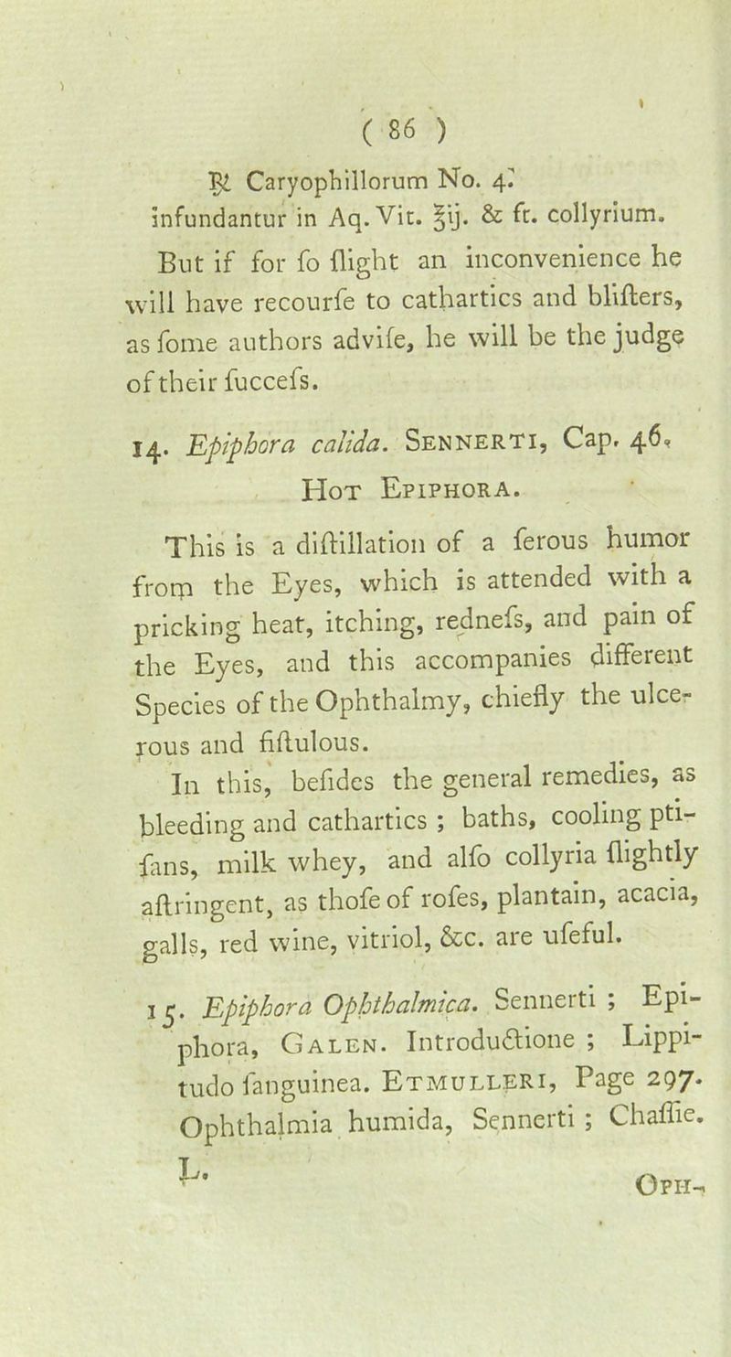Caryophillorum No. 4^ infundantur in Aq.Vit. ^ij. & ft. collyrium. But if for fo flight an inconvenience he will have recourfe to cathartics and blifters, as fome authors advife, he will be the judge of their fuccefs. 14. Epiphora cahda. Sennerti, Cap. 46* Hot Epiphora. This is a diftillation of a ferous humor from the Eyes, which is attended with a pricking heat, itching, redness, and pain of the Eyes, and this accompanies different Species of the Ophthalmy, chiefly the ulce- rous and flflulous. In this, befidcs the general remedies, as bleeding and cathartics ; baths, cooling pti- fans, milk whey, and alfo collyria {lightly aftringent, as thofeof rofes, plantain, acacia, galls, red wine, vitriol, &c. aie ufeful. 15* Epiphora Ophthalmica. Sennerti ; Epi- phora, Galen. Introdu&ione ; Lippi- tudo fanguinea. Etmulleri, Page 297. Ophthalmia humida, Sennerti ; Chaflie. Oph-