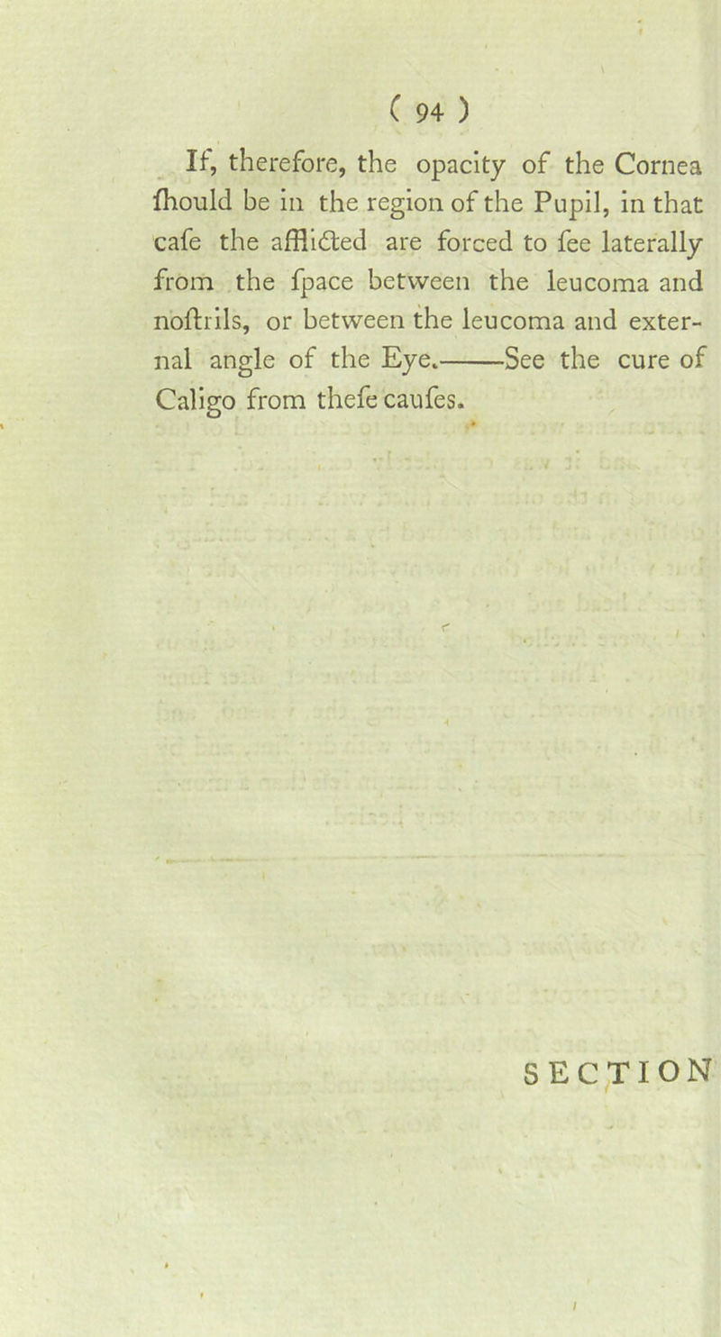 If, therefore, the opacity of the Cornea fhould be in the region of the Pupil, in that cafe the afflicted are forced to fee laterally from the fpace between the leucoma and nofhils, or between the leucoma and exter- nal angle of the Eye. See the cure of Caligo from thefe caufes. SECTION i