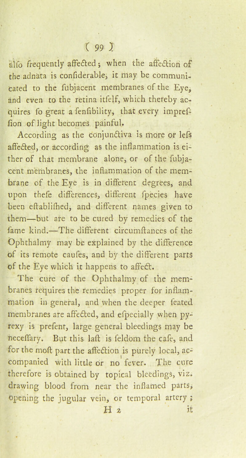 alfo frequently affedted; when the affedtiori of the adnata is confiderable, it may be communi- cated to the fubjacent membranes of the Eye, and even to the retina itfelf, which thereby ac- quires fo great a fenfibility, that every impref- fion of light becomes painful. According as the conjundtiva is more or lefs affedted, or according as the inflammation is ei- ther of that membrane alone, or of the fubja- cent membranes, the inflammation of the mem- brane of the Eye is in different degrees, and upon thefe differences, different fpecies have been eftablilhed, and different names given to them—but are to be cured by remedies of the fame kind.—The different circumftances of the Ophthalmy may be explained by the difference of its remote caufes, and by the different parts of the Eye which it happens to affedt. The cure of the Ophthalmy of the mem- branes requires the remedies proper for inflam- mation in general, and when the deeper feated membranes are affedted, and efpecially when py- rexy is prefent, large general bleedings may be neceffary. But this laft is feldom the cafe, and for the moll part the affedtion is purely local, ac- companied with little or no fever. The cure therefore is obtained by topical bleedings, viz. drawing blood from near the inflamed parts, opening the jugular vein, or temporal artery ; Hz it