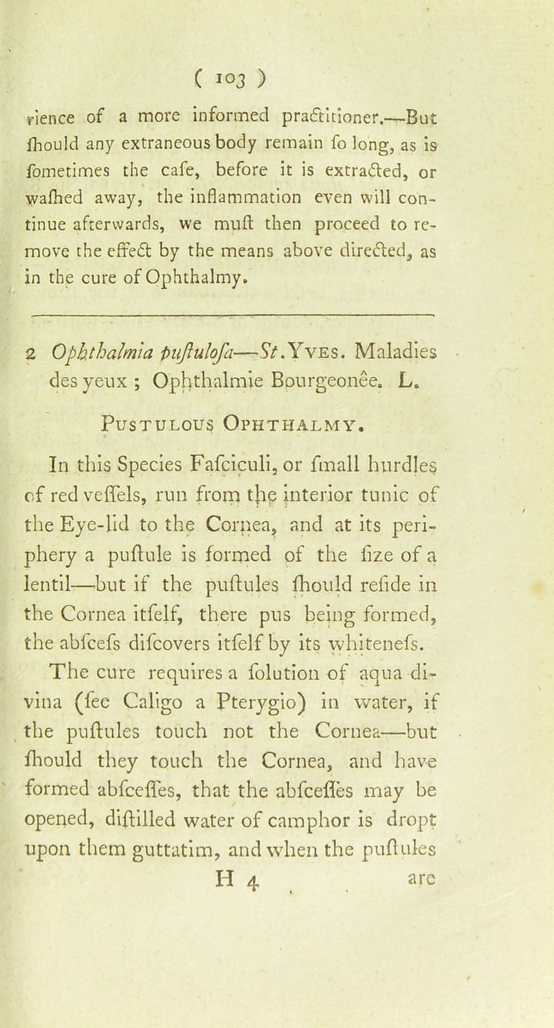 rience of a more informed practitioner.—But fhould any extraneous body remain fo long, as is fometimes the cafe, before it is extracted, or wafhed away, the inflammation even will con- tinue afterwards, we rauft then proceed to re- move the efired: by the means above direded, as in the cure of Ophthalmy, 2 Ophthalmia Pujlulofa—St.Yves. Maladies des yeux ; Ophthalmie Bpurgeonee. L, Pustulous Ophthalmy. In this Species Fafciculi, or finall hurdles of red veffels, run from t|ip interior tunic of the Eye-lid to the Cornea, and at its peri- phery a puftule is formed of the fize of a lentil—but if the puftules fhould refide in the Cornea itfelf, there pus being formed, the abfcefs difcovers itfelf by its whitenefs. The cure requires a folution of aqua di- vina (fee Caligo a Pterygio) in water, if the puftules touch not the Cornea—but fhould they touch the Cornea, and have formed abfcefifes, that the abfcefles may be opened, diftilled water of camphor is dropt upon them guttatim, and when the puftules H 4 are