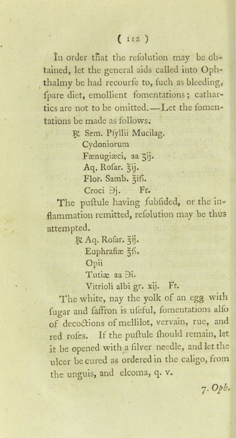 In order that the refolution may be ob- tained, let the general aids called into Oph- thalmy be had recourfe to, fuch as bleeding, fpare diet, emollient fomentations; cathar- tics are not to be omitted.—Let the fomen- tations be made as follows: Sem. Pfyllii Mucilag. Cydoniorum Fasnugiseci, aa ^ij. Aq. Rofar. ^ij. Flor. Samb. ^ift. Croci 9j. Ft. The puftule having fubhded, or the in« flammation remitted, refolution may be thus attempted. Aq. Rofar. 313*. Euphrafiae §f>. Opii Tutias aa 9i.- Vitrioli albi gr. xij. Ft. The white, nay the yolk of an egg with fugar and faffron is ufeful, fomentations alfo of decoctions of mellilot, vervain, rue, and red rofes. If the puftule fliould remain, let it be opened with a filve.r needle, and let the ulcer be cured as ordered in the caligo, from the unguis, and elcoma, q. v. 7. Opb *