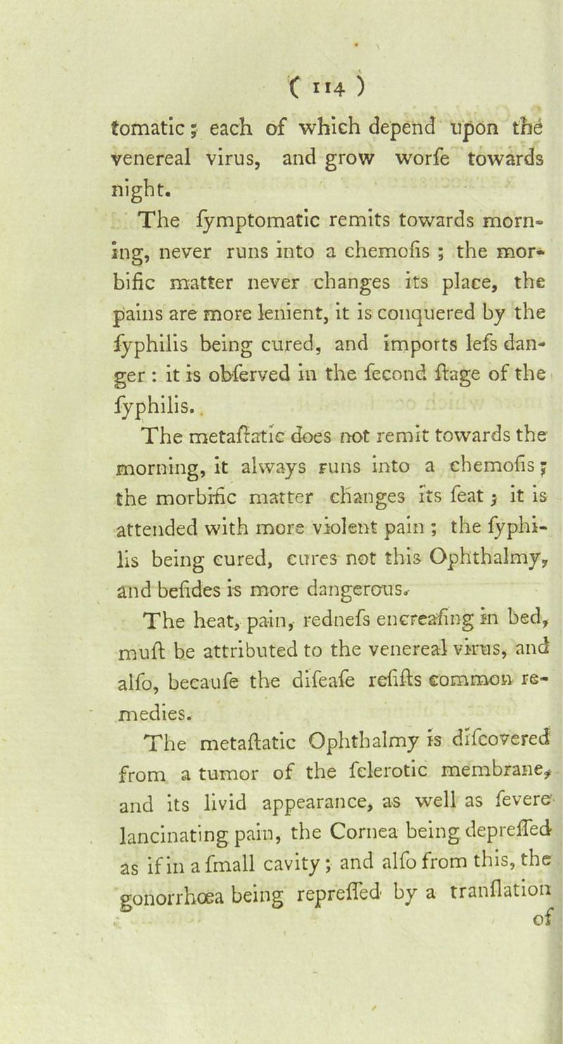 tomatic; each of which depend upon the venereal virus, and grow worfe towards night. The lymptomatic remits towards morn- ing, never runs into a chemofis ; the mor- bific matter never changes its place, the pains are more lenient, it is conquered by the fyphilis being cured, and imports lefs dan- ger : it is obferved in the fecond ftage of the fyphilis.. The metafiatic does not remit towards the morning, it always runs into a chemofis; the morbific matter changes its feat * it is attended with more violent pain ; the fyphi- lis being cured, cures not this Ophthalmy, and befides is more dangerous. The heat, pa-in, rednefs encreafing in bed, mull be attributed to the venereal virus, and alfo, becaufe the bifeafe refills common re- medies. The metaftatic Ophthalmy is difcovered from a tumor of the fclerotic membrane, and its livid appearance, as well as fevers lancinating pain, the Cornea being deprefied as if in a fmall cavity; and alfo from this, the gonorrhoea being reprefied by a tranflation