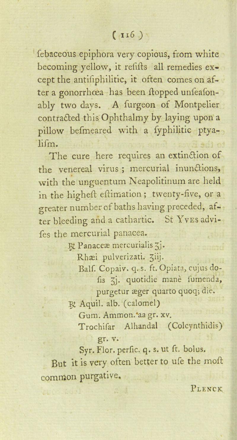 febaceous epiphora very copious, from white becoming yellow, it relifls all remedies ex- cept the antiliphilitic, it often comes on af- ter a gonorrhoea has been flopped unfeafon- ably two days. A furgeon of Montpelier contracted this Ophthalmy by laying upon a pillow befmeared with a fyphilitic ptya- lifm. The cure here requires an extinction of the venereal virus ; mercurial inunCtions, with the unguentum Neapolitinum are held in the higheft eftimation ; twenty-five, or a greater number of baths having preceded, af- ter bleeding and a cathartic. St Yves advi- fes the mercurial panacea. 5c Panaceas mercurialis 3> Rhasi pulverizati. ^iij. Balf. Copaiv. q. s. ft. Opiata, cujus do- fis Jj. quotidie mane fumenda, purgetur teger quarto quoq; die. 5£ Aquil. alb. (calomel) Gum. Ammon.'aa gr. xv. Trochifar Alhandal (Colcynthidis) gr. v. Syr. Flor. perfic. q. s. ut ft. bolus. But it is very often better to ufe the moft common purgative. Flenck