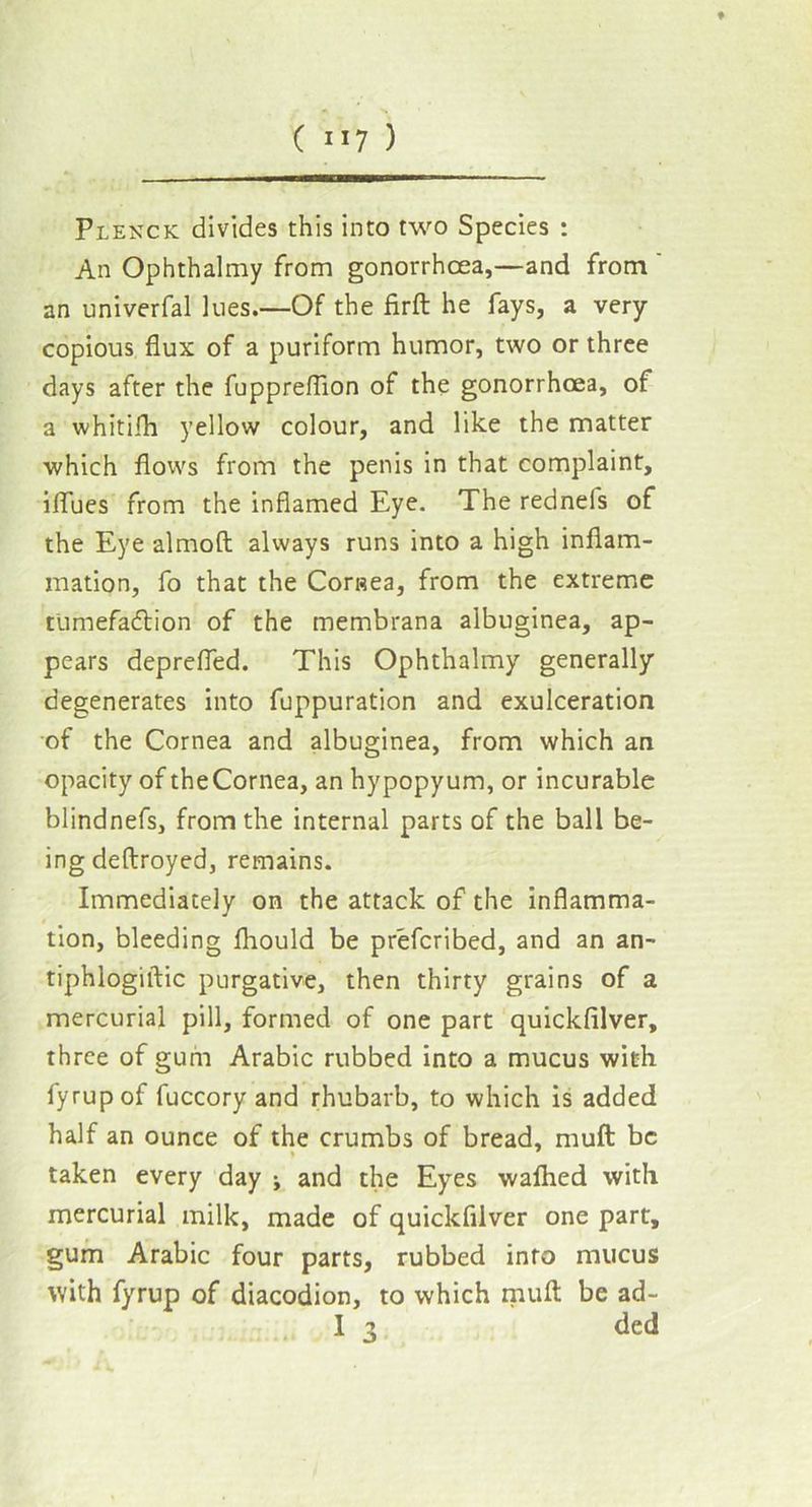 Plenck divides this into two Species : An Ophthalmy from gonorrhoea,—and from ' an univerfal lues.—Of the firft he fays, a very- copious flux of a puriform humor, two or three days after the fuppreflion of the gonorrhoea, of a whitifh yellow colour, and like the matter which flows from the penis in that complaint, iffues from the inflamed Eye. The rednels of the Eye almoft always runs into a high inflam- mation, fo that the Cornea, from the extreme tumefaction of the membrana albuginea, ap- pears deprefled. This Ophthalmy generally degenerates into fuppuration and exulceration of the Cornea and albuginea, from which an opacity of theCornea, an hypopyum, or incurable blindnefs, from the internal parts of the ball be- ing deftroyed, remains. Immediately on the attack of the inflamma- tion, bleeding fliould be prefcribed, and an an- tiphlogiftic purgative, then thirty grains of a mercurial pill, formed of one part quickfilver, three of gum Arabic rubbed into a mucus with fyrupof fuccory and rhubarb, to which is added half an ounce of the crumbs of bread, muft be * taken every day ; and the Eyes wafhed with mercurial milk, made of quickfilver one part, gum Arabic four parts, rubbed into mucus with fyrup of diacodion, to which muft be ad-