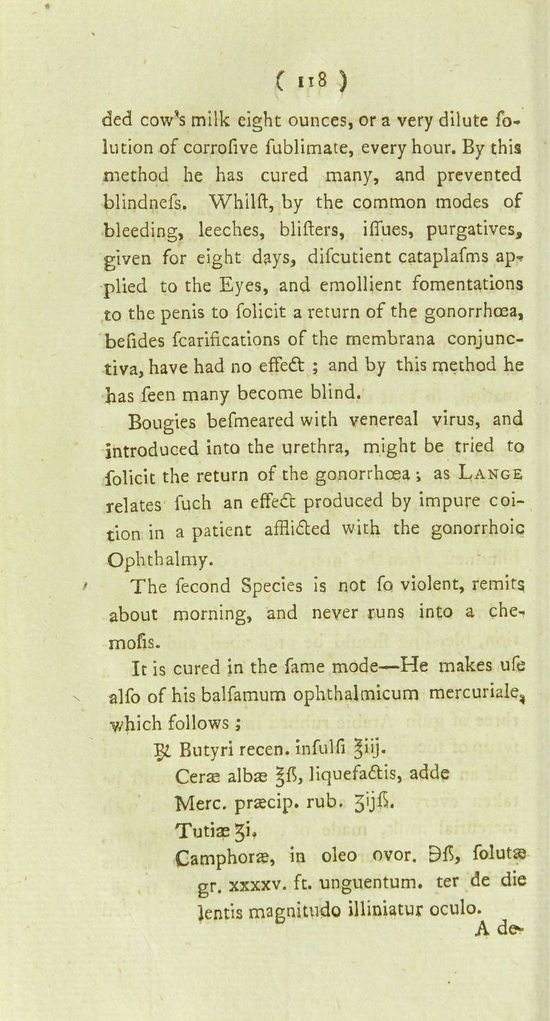 ded cow’s milk eight ounces, or a very dilute fo- lution of corrofive fublimate, every hour. By this method he has cured many, and prevented blindnefs. Whilft, by the common modes of bleeding, leeches, blitters, iffues, purgatives, given for eight days, difcutient cataplafms ap=? plied to the Eyes, and emollient fomentations to the penis to folicit a return of the gonorrhoea, befides fcarifications of the membrana conjunc- tiva, have had no effedt ; and by this method he has feen many become blind. Bougies befmeared with venereal virus, and introduced into the urethra, might be tried to folicit the return of the gonorrhoea ; as Lange relates fuch an effedt produced by impure coi- tion in a patient afflidled with the gonorrhoic Ophthalmy. / The fecond Species is not fo violent, remits about morning, and never runs into a che- mofis. It is cured in the fame mode—He makes ufe alfo of his balfamum ophthalmicum mercuriale, which follows ; Butyri recen. infulfi §iij. Cerae albas liquefadis, adde Merc, praecip. rub. Tutiae 3b Camphors, in oleo ovor. folutse gr. xxxxv. ft. unguentum. ter de die Jentis magnitude illiniatur oculo. A de-