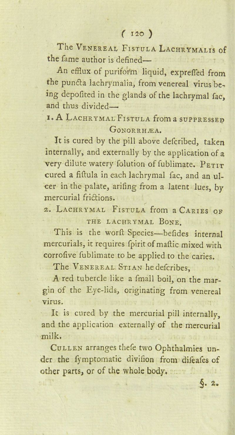 / ( 120 ) The Venereal Fistula Lachrymalis of the fame author is defined— An efflux of purifofm liquid, exprefied from the pundta lachrymalia, from venereal virus be-* ing depofited in the glands of the lachrymal fac, and thus divided— 1. A Lachrymal Fistula from a suppressed Gonorrhala. It is cured by the pill above defcribed, taken internally, and externally by the application of a very dilute watery folution of fublimate. Petit cured a fiftula in each lachrymal fac, and an ul- cer in the palate, arifing from a latent lues, by mercurial fridtions. 2. Lachrymal Fistula from a Caries of THE LACHRYMAL BONE. This is the word: Species—befides internal mercurials, it requires fpirit of maftic mixed with corrofive fublimate to be applied to the caries. The Venereal Stian hedefcribes, A red tubercle like a fmall boil, on the mar- gin of the Eye-lids, originating from venereal virus. It is cured by the mercurial pill internally, and the application externally of the mercurial milk. Cullen arranges thefe two Ophthalmies un- der the fymptomatic divifion from difeafes of other parts, or of the whole body.