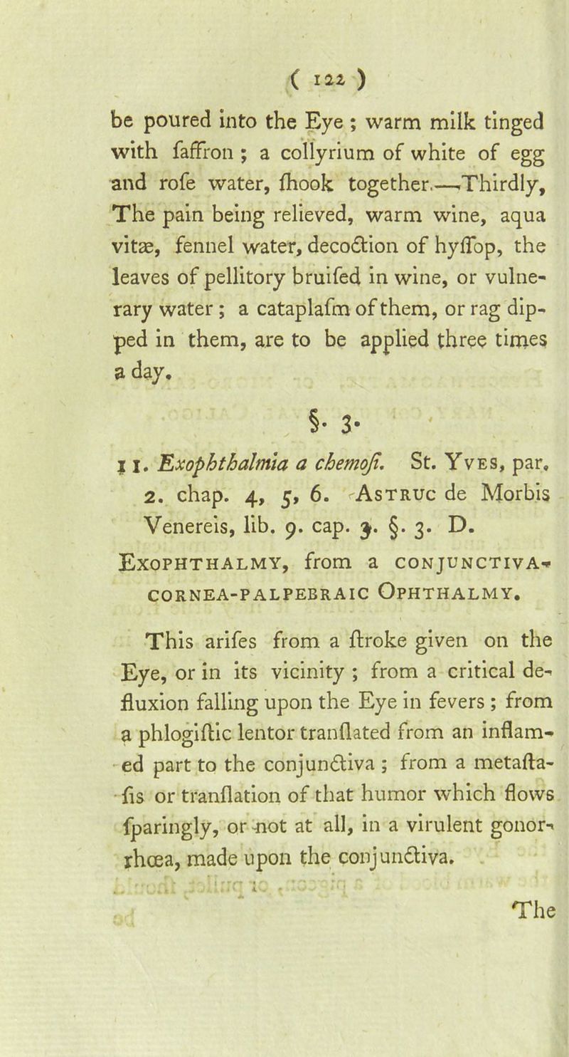 ( i a* ) be poured into the Eye; warm milk tinged with faffron ; a collyrium of white of egg and rofe water, fhook together.—-Thirdly, The pain being relieved, warm wine, aqua vitae, fennel water, deco&ion of hyflfbp, the leaves of pellitory bruifed in wine, or vulne- rary water ; a cataplafm of them, or rag dip- ped in them, are to be applied three times a day, §• 3- 11, Exophthalmia a chemoji. St. Yves, par, 2. chap. 4, 5, 6. vAstruc de Morbis Venereis, lib. 9. cap. 3. §. 3. D. Exophthalmy, from a conjunctiva- CORNEA-PALPEBRAIC OpHTHALMY. This arifes from a ftroke given on the Eye, or in its vicinity ; from a critical de- fluxion falling upon the Eye in fevers ; from a phlogiftic lentor tranflated from an inflam- ed part to the conjun&iva ; from a metafta- fls or tranflation of that humor which flows fparingly, or mot at all, in a virulent gonor- rhoea, made upon the conjun&iva. hirrcnt .'brc ic v:cey;q  The