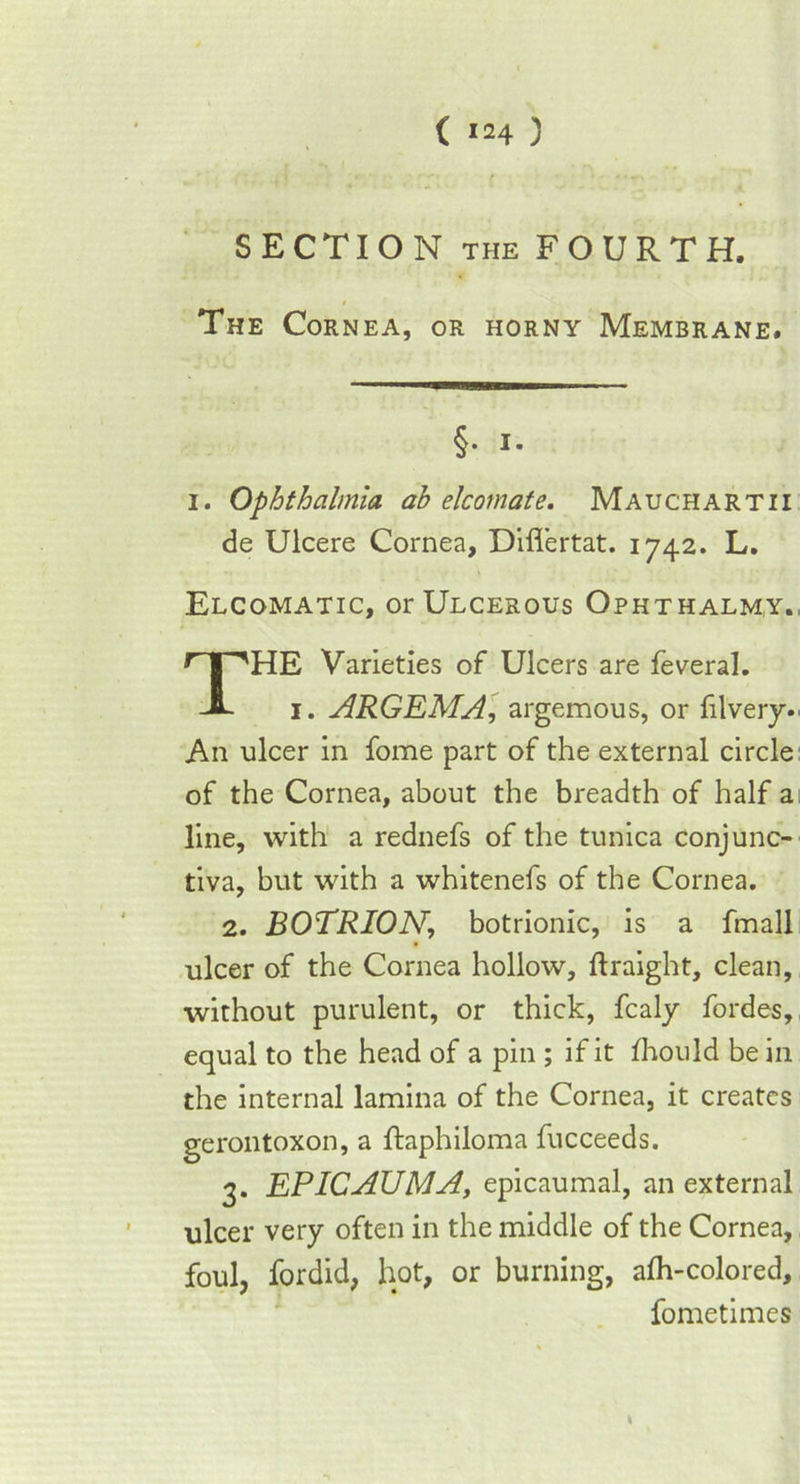 SECTION THE FOURTH, The Cornea, or horny Membrane. i. Ophthalmia ah elcomate. Mauchartii de Ulcere Cornea, Diflertat. 1742. L, Elcomatic, or Ulcerous Ophthalmy. HE Varieties of Ulcers are feveral. 1. ARGEMA, argemous, or filvery- An ulcer in fome part of the external circle of the Cornea, about the breadth of half a line, with a rednefs of the tunica conjunc- tiva, but with a whitenefs of the Cornea. 2. BOTRION, botrionic, is a fmall ulcer of the Cornea hollow, ftraight, clean, without purulent, or thick, fcaly fordes, equal to the head of a pin ; if it fhould be in the internal lamina of the Cornea, it creates gerontoxon, a ftaphiloma fucceeds. g. EPICAUMA, epicaumal, an external ulcer very often in the middle of the Cornea, foul, fordid, hot, or burning, afh-colored. §• 1. fometimes