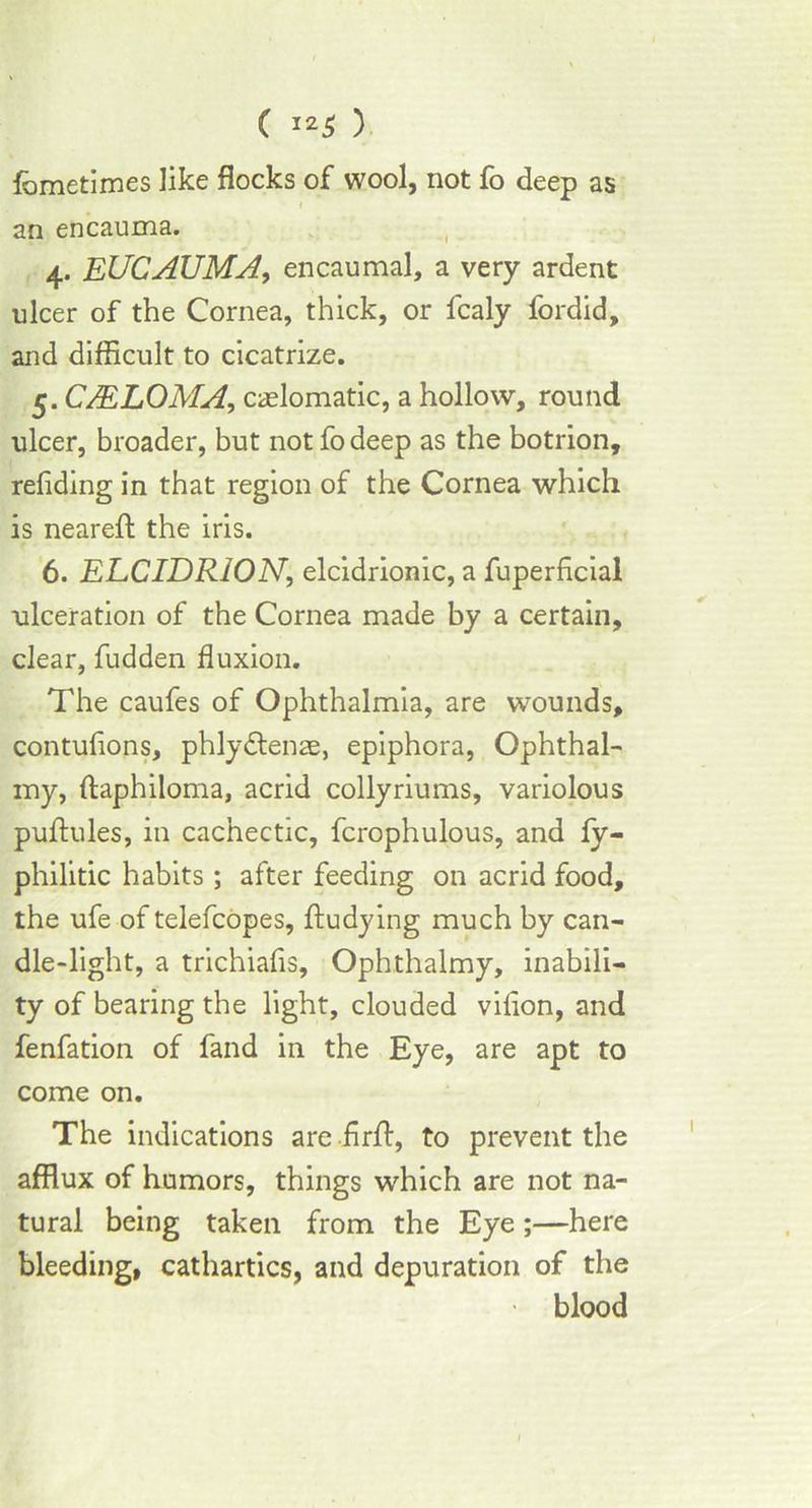 fometimes like flocks of wool, not fo deep as an encauma. 4. EUCAUMA, encaumal, a very ardent nicer of the Cornea, thick, or fcaly fordid, and difficult to cicatrize. 5. C/ELOMA, caslomatic, a hollow, round ulcer, broader, but not fo deep as the botrion, refiding in that region of the Cornea which is neareft the iris. 6. ELCIDRION, elcidrionic, a fuperficial ulceration of the Cornea made by a certain, clear, fudden fluxion. The caufes of Ophthalmia, are wounds, contufions, phlydtenae, epiphora, Ophthal- my, ftaphiloma, acrid collyriums, variolous puftules, in cachectic, fcrophulous, and fy- philitic habits; after feeding on acrid food, the ufe of telefcopes, ftudying much by can- dle-light, a trichiafis, Ophthalmy, inabili- ty of bearing the light, clouded vifion, and fenfation of fand in the Eye, are apt to come on. The indications are .firft, to prevent the afflux of humors, things which are not na- tural being taken from the Eye;—here bleeding, cathartics, and depuration of the ■ blood