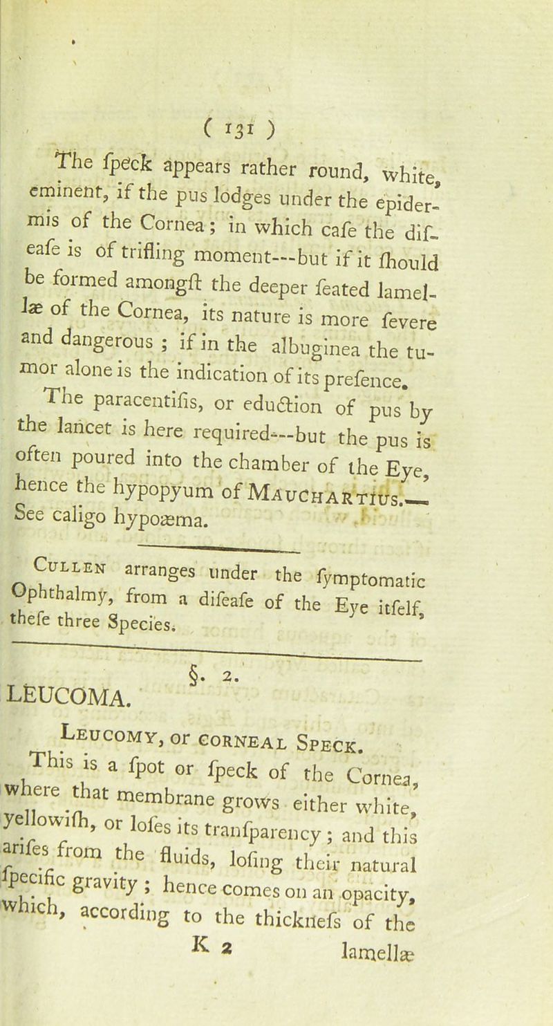 The fpeck appears rather round, white, eminent, if the pus lodges under the epider- mis of the Cornea; in which cafe the dif- eafe is of trifling moment—but if it fhould be formed amongft the deeper feated lamel- lae of the Cornea, its nature is more fevere and dangerous ; if in the albuginea the tu- mor alone is the indication of its prefence. The paracentifis, or eduftion of pus’by the lancet is here required—but the pus is aften poured into the chamber of the Eye, leucoma. Leucomy, or corneal Spfck thefe three Species. ChliEN arranges under the fymptoma[ic Ophthalmy, from a difeafe of the Eye itfelf t'hpfp fllroo Q ’• ^ * §. 2. according to the thicktlefs of the ^ 2 lamellae