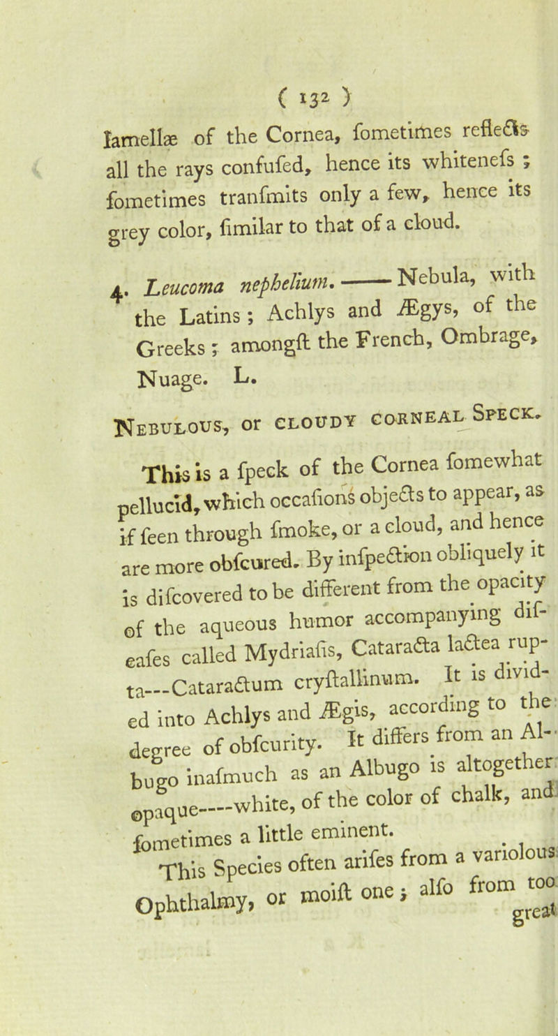 ( *32 ) lamellae of the Cornea, fornetimes reflett* all the rays confufed, hence its whitenefs ; fornetimes tranfmits only a few, hence its grey color, fimilar to that of a cloud. a. Leucoma nephelium. Nebula, wit i the Latins; Achlys and JEgys, of the Greeks ; amongft the French, Ombrage, Nuage. L. Nebulous, or cloudy corneal Speck. This is a fpeck of the Cornea fomewhat pellucid, which occafions objeas to appear, as if feen through fmoke, or a cloud, and hence are more obfcured. By infpeaion obliquely it is difcovered to be different from the opacity of the aqueous humor accompanying dil- eafes called Mydriafis, Catarafta laaea rup- ta—Cataradum cryftallinum. It is divid- ed into Achlys and fEgis, according to t ie degree of obfcurity. It differs from an Al- bugo inafmuch as an Albugo is altogether opaque—white, of the color of chalk, and fornetimes a little eminent. . This Species often arifes from a variolous Ophthalmy, or moift one j alfo from