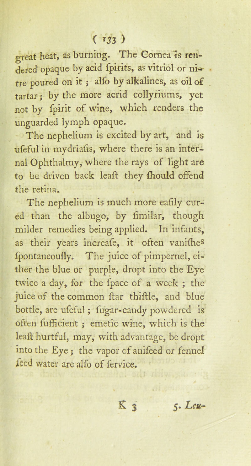 ( ) great heat, as burning. The Cornea is ren- dered opaque by acid fpirits, as vitriol or ni* tre poured on it; alfc by alkalines, as oil of tartar; by the more acrid collyriums, yet not by fpirit of wine, which renders the unguarded lymph opaque. The nephelium is excited by art, and is ufeful in mydriafis, where there is an inter- nal Ophthalmy, where the rays of light are to be driven back lead; they {hould offend the retina. The nephelium is much more eafily cur- ed than the albugo, by limilar, though milder remedies being applied. In infants, as their years increafe, it often vanifheS fpontaneoufly. The juice of pimpernel, ei- ther the blue or purple, dropt into the Eye twice a day, for the fpace of a week ; the juice of the common ftar thiflle, and blue bottle, are ufeful; fugar-candy powdered is often fufficient ; emetic wine, which is the leaft hurtful, may, with advantage, be dropt into the Eye; the vapor of anifeed or fennel feed water are alfo of fervice. 5. Leu-