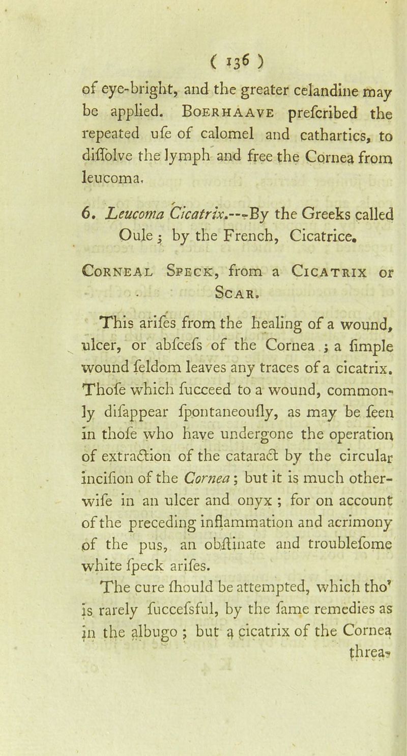 of eye-bright, and the greater celandine may be applied. Boerhaave prefcribed the repeated ufe of calomel and cathartics, to diflolve the lymph and free the. Cornea from leucoma, / 6. Leucoma Cicatrix.—-By the Greeks called Oule by the French, Cicatrice, Corneal Speck, from a Cicatrix or Scar. A This arifes from the healing of a wound, ulcer, or abfcefs of the Cornea j a Ample wound feldom leaves any traces of a cicatrix. Thofe which fucceed to a wound, common- ly difappear fpontaneoufly, as may be feen in thofe who have undergone the operation of extraction of the cataradt by the circular incifion of the Cornea; but it is much other- wife in an ulcer and onyx ; for on account of the preceding inflammation and acrimony of the pus, an obfiinate and troublefome white fpeck arifes. The cure fhould be attempted, which tho? is rarely fuccefsful, by the fame remedies as in the albugo ; but '4 cicatrix of the Cornea threa-