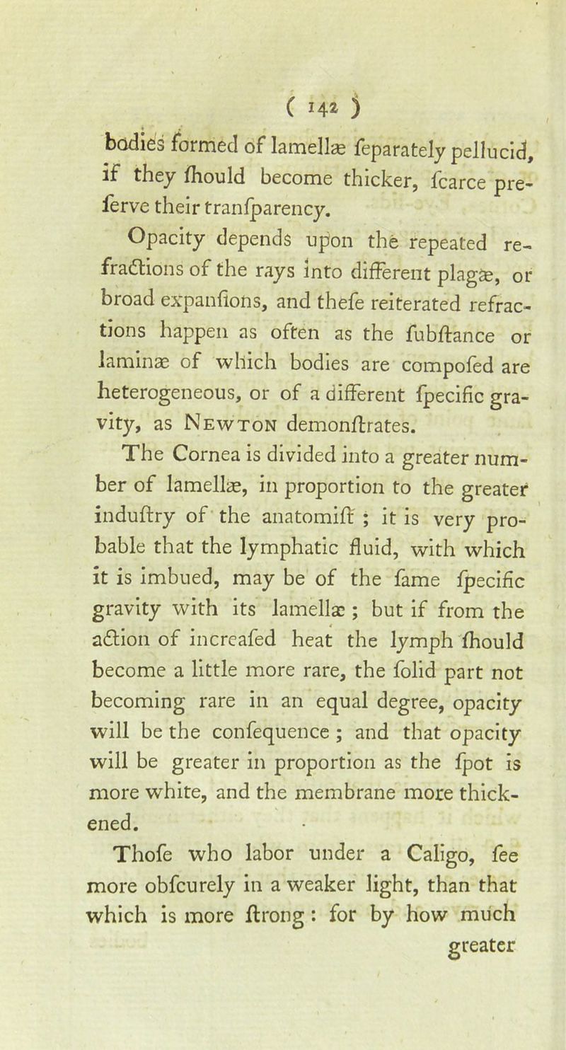 bodies formed of lamellae feparately pellucid, if they fhould become thicker, fcarce pre- ferve their tranfparency. Opacity depends upon the repeated re- fractions of the rays into different plagae, or broad expanflons, and thefe reiterated refrac- tions happen as often as the fubftance or laminae of which bodies are compofed are heterogeneous, or of a different fpecific gra- vity, as Newton demonffrates. The Cornea is divided into a greater num- ber of lamellae, in proportion to the greater induftry of the anatomiff ; it is very pro- bable that the lymphatic fluid, with which it is imbued, may be of the fame fpecific gravity with its lamellae; but if from the aCtion of increafed heat the lymph fhould become a little more rare, the folid part not becoming rare in an equal degree, opacity will be the confequence ; and that opacity will be greater in proportion as the fpot is more white, and the membrane more thick- ened. Thofe who labor under a Caligo, fee more obfcurely in a weaker light, than that which is more ftrong: for by how much greater