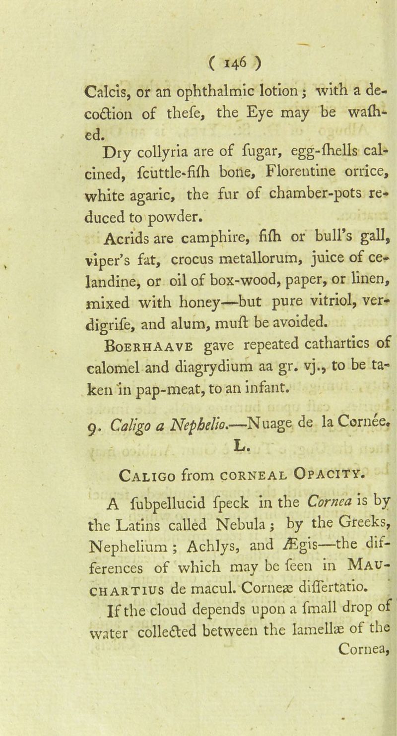 Calcis, or an ophthalmic lotion; with a de- co&ion of thefe, the Eye may be walh- ed. Dry collyria are of fugar, egg-fhells cal- cined, fcuttle-fifh bone, Florentine orrice, white agaric, the fur of chamber-pots re- duced to powder. Acrids are camphire, fifh or bull’s gall, viper’s fat, crocus metallorum, juice of ce- landine, or oil of box-wood, paper, or linen, mixed with honey—but pure vitriol, ver- digrife, and alum, mult be avoided. Boerhaave gave repeated cathartics of calomel and diagrydium aa gr. vj., to be ta- ken in pap-meat, to an infant. g. Cali go a JSfepbello.—Nuage de la Cornee* L. Caligo from corneal Opacity. A fubpellucid fpeck in the Cornea is by the Latins called Nebula ; by the Greeks, Nephelium ; Achlys, and ;£gis—the dif- ferences of which may be feen in Mau- CHARTIUS de macul. Corneae differtatio. If the cloud depends upon a fmall drop of water colle&ed between the lamellae of the Cornea,