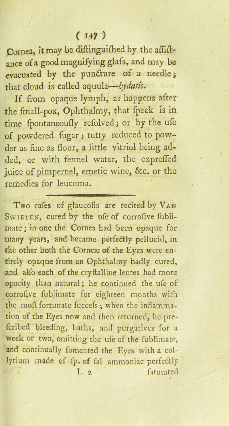 Cornea, it may be diftinguifhed by the ance of a good magnifying glafs, and may be evacuated by the punfture of a needle; that cloud is called aquula—hydatis. If from opaque lymph, as happens after the fmall-pox, Ophthalmy, that fpeck is in time fpontaneoufly refolvedor by the ufe of powdered fugar; tutty reduced to pow- der as fine as flour, a little vitriol being ad- ded, or with fennel water, the exprefled juice of pimpernel, emetic wine, Sec. or the remedies for leucoma. Two cafes of glaucofis are recited by Van Swieten, cured by the ufe of corrofive fubli- mate; in one the Cornea had been opaque for many years, and became perfe&ly pellucid, in the other both the Corneae of the Eyes were en- tirely opaque from an Ophthalmy badly cured, and alfo each of the cryftalline lentes had more opacity than natural; he continued the ufe of corrofive fublimate for eighteen months with the moft fortunate fuccefs; when the inflamma- tion of the Eyes now and then returned, he pre- fcribed bleeding, baths, and purgatives for a Week or two, omitting the ufe of the fublimate, and continually fomented the Eyes with a col- lyrium made of fp. of fal ammoniac perfe&ly L 1 fatu rated