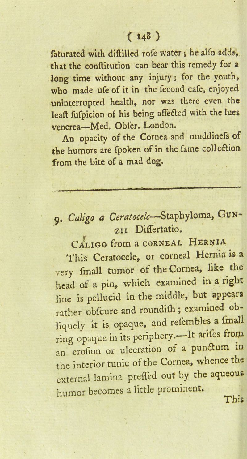 faturated with diftilled rofe water; he alfo adds, that the conftitution can bear this remedy for a long time without any injury; for the youth, who made ufe of it in the fecond cafe, enjoyed uninterrupted health, nor was there even the lead fufpicion of his being affe&ed with the lues venerea—Med. Obfer. London. An opacity of the Cornea and muddinefs of the humors are fpoken of in the fame colle&ion from the bite of a mad dog. 9. Caligo a Ceratocele—Staphyloma, Gun- zii Diflertatio. Caligo from a corneal Hernia This Ceratocele, or corneal Hernia is a very fmall tumor of the Cornea, like the head of a pin, which examined in a right line is pellucid in the middle, but appears rather obfeure and roundifh; examined ob- liquely it is opaque, and refembles a fmall ring opaque in its periphery.—It arifes from an erofion or ulceration of a punaum in the interior tunic of the Cornea, whence the external lamina preffed out by the aqueous humor becomes a little prominent. This