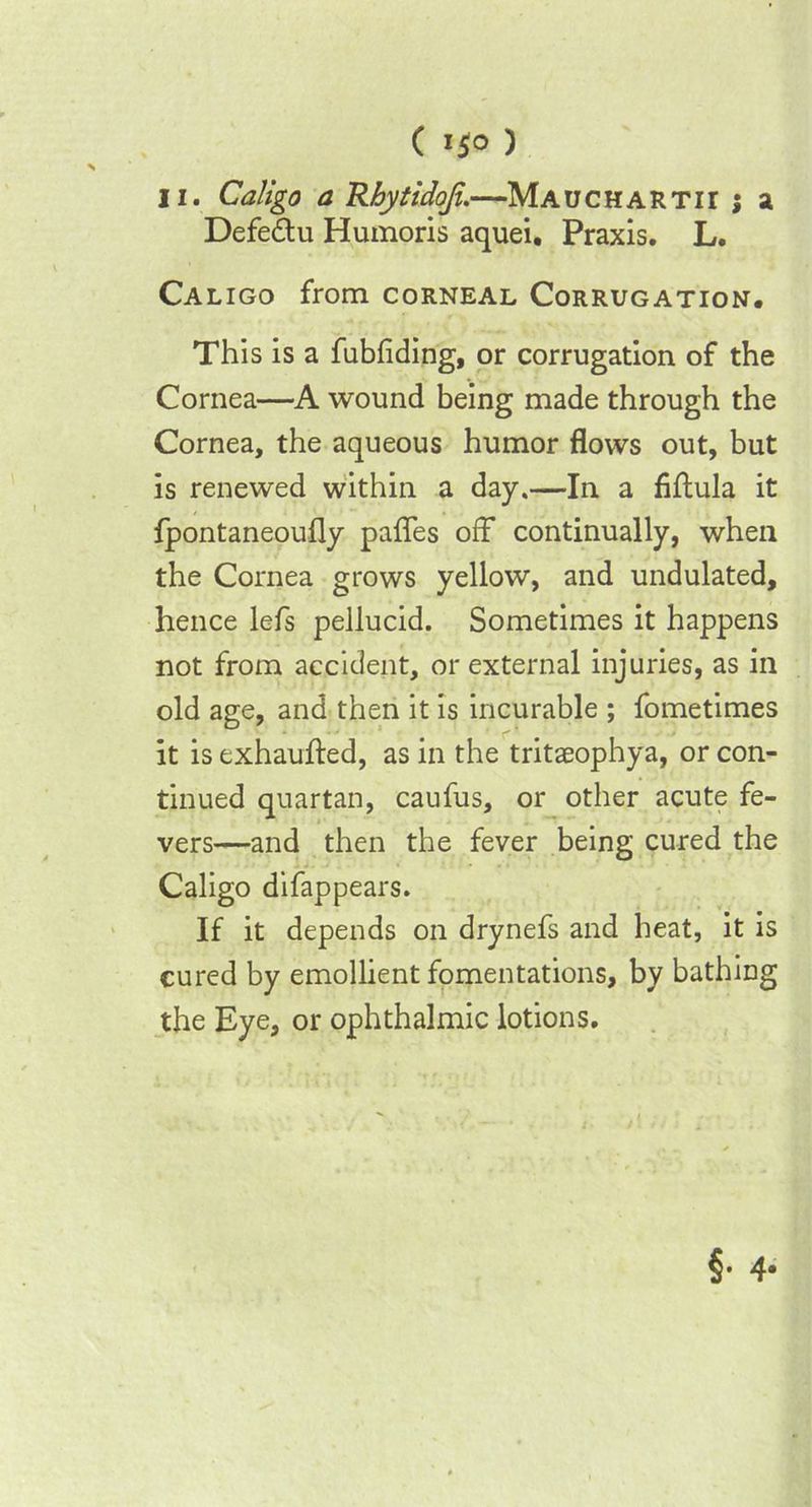 C i$o ) li. Caligo a Rbytidofi.—Mauchartit j a Defe&u Humoris aquei. Praxis. L. Caligo from corneal Corrugation. This is a fubfiding, or corrugation of the Cornea—A wound being made through the Cornea, the aqueous humor flows out, but is renewed within a day.—In a fiflula it fpontaneoufly pafles off continually, when the Cornea grows yellow, and undulated, hence lefs pellucid. Sometimes it happens not from accident, or external injuries, as in old age, and then it is incurable ; fometimes it is exhaufted, as in the tritaeophya, or con- tinued quartan, caufus, or other acute fe- vers—and then the fever being cured the Caligo difappears. If it depends on drynefs and heat, it is cured by emollient fomentations, by bathing the Eye, or ophthalmic lotions.