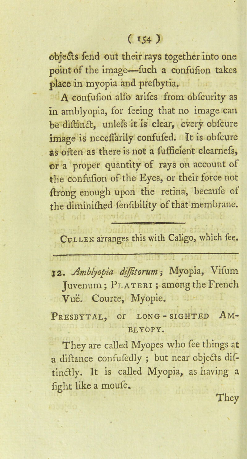 ( *54 ) obje&s fend out their rays together into one point of the image—fuch a confulion takes place in myopia and prefbytia. A confulion alfo arifes from obfcurity as in amblyopia, for feeing that no image can be diftinft, unlefs it is clear, every obfcure image is necefiarily confufed. It is obfcure as often as there is not a fufficient clearnefs, or a proper quantity of rays on account of the confufion of the Eyes, or their force not flrong enough upon the retina, becaufe of the diminilhed fenfibility of that membrane. Cullen arranges this with Caligo, which fee. — — 12. Amblyopia dijfitorum; Myopia, Vifum Juvenum; Plateri ; among the French Vue. Courte, Myopie. Presbytal, or long-sighted Am* BLYOPY. They are called Myopes who fee things at a diftance confufedly ; but near obje&s dif- tin&ly. It is called Myopia, as having a fight like a moufe. They