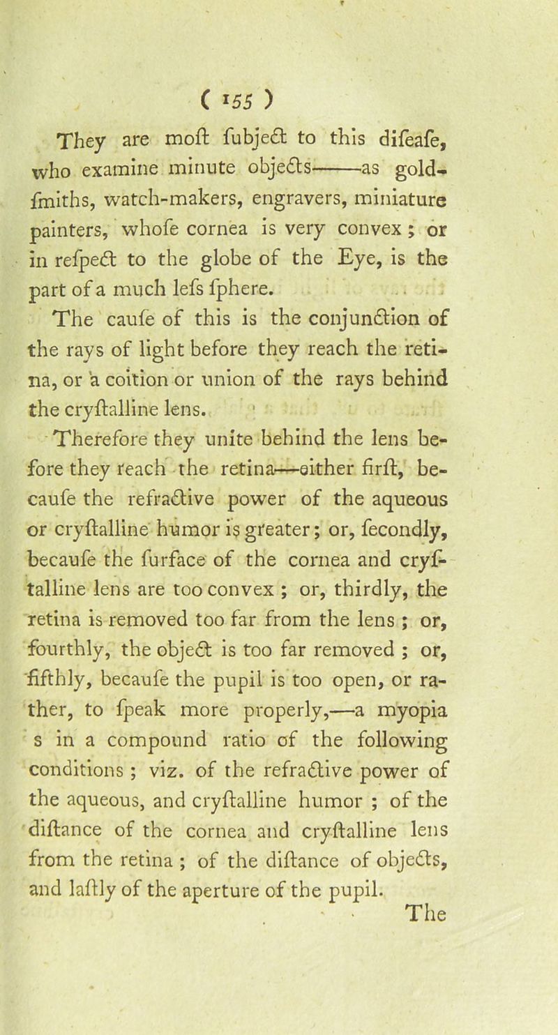 T C l55 ) They are moft fubjedt to this difeafe, who examine minute objedts as gold- finiths, watch-makers, engravers, miniature painters, whofe cornea is very convex ; or in refpedt to the globe of the Eye, is the part of a much lefs fphere. The caufe of this is the conjundtion of the rays of light before they reach the reti- na, or a coition or union of the rays behind the cryftalline lens. Therefore they unite behind the lens be- fore they reach the retina—either firff, be- caufe the refradtive power of the aqueous or cryftalline humor is greater; or, fecondly, becaufe the furface of the cornea and cryf- talline lens are too convex ; or, thirdly, the retina is removed too far from the lens ; or, fourthly, the objedt is too far removed ; or, 'fifthly, becaufe the pupil is too open, or ra- ther, to fpeak more properly,—a myopia s in a compound ratio of the following conditions; viz. of the refradtive power of the aqueous, and cryftalline humor ; of the diftance of the cornea and cryftalline lens from the retina ; of the diftance of objedts, and laftly of the aperture of the pupil.