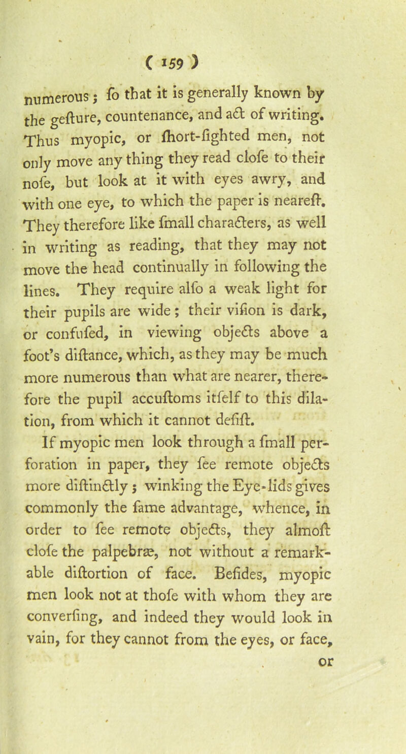 numerous; fo that it is generally known by the gefture, countenance, and adt of writing. Thus myopic, or fhort-fighted men, not only move any thing they read clofe to their nofe, but look at it with eyes awry, and with one eye, to which the paper is neareft. They therefore like fmall characters, as well in writing as reading, that they may not move the head continually in following the lines. They require alfo a weak light for their pupils are wide; their vifion is dark, or confufed, in viewing objedts above a foot’s diftance, which, as they may be much more numerous than what are nearer, there- fore the pupil accuftoms itfelf to this dila- tion, from which it cannot defift. If myopic men look through a fmall per- foration in paper, they fee remote objedts more diftindtly 5 winking the Eye-lids gives commonly the fame advantage, whence, in order to fee remote objedts, they almoft clofe the palpebra?, not without a remark- able diftortion of face. Befides, myopic men look not at thofe with whom they are converting, and indeed they would look in vain, for they cannot from the eyes, or face, or