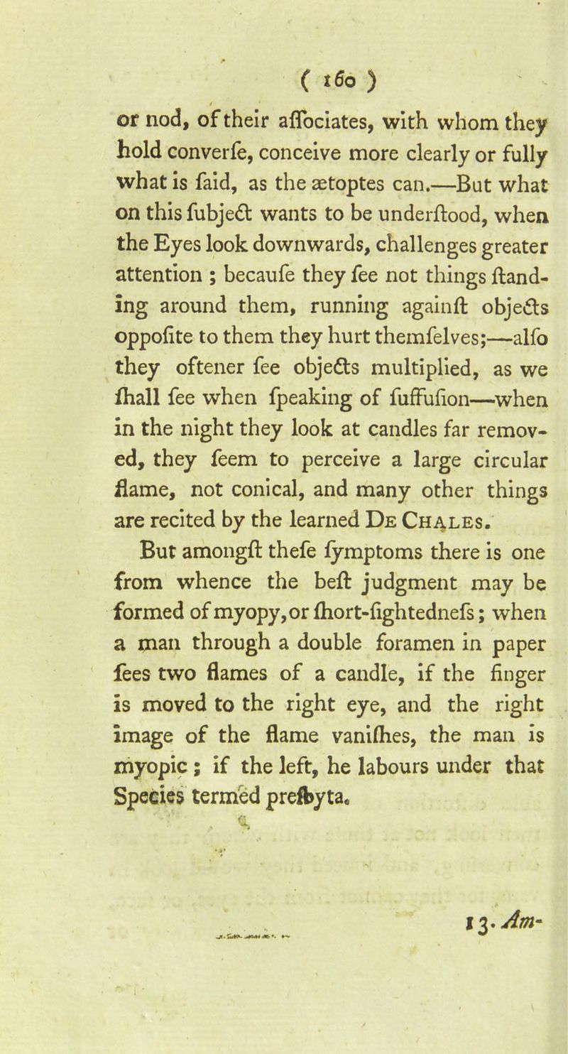 ( *6° ) or nod, of their aflociates, with whom they hold converfe, conceive more clearly or fully what is faid, as the aetoptes can.—But what on this fubjeft wants to be underftood, when the Eyes look downwards, challenges greater attention ; becaufe they fee not things Hand- ing around them, running againft obje&s oppofite to them they hurt themfelves;—alfo they oftener fee objects multiplied, as we fliall fee when fpeaking of fuffufion—when in the night they look at candles far remov- ed, they feem to perceive a large circular flame, not conical, and many other things are recited by the learned De Chales. But amongfl thefe fymptoms there is one from whence the beft judgment may be formed of myopy,or fhort-fightednefs; when a man through a double foramen in paper fees two flames of a candle, if the finger is moved to the right eye, and the right image of the flame vanilhes, the man is myopic; if the left, he labours under that Species termed prefbyta. 13. Am-