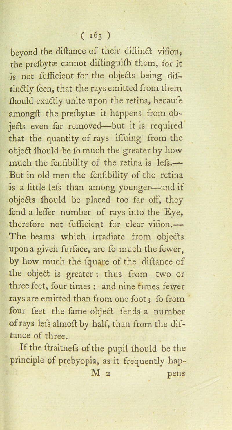 beyond the didance of their diftindfc vifioli, the prefbytae cannot diftinguifh them, for it is not fufficient for the objedls being dif- tindlly feen, that the rays emitted from them fhould exactly unite upon the retina, becaufe amongft the prefbytae it happens from ob- jedts even far removed—but it is required that the quantity of rays ifluing from the objedt fhould be fo much the greater by how much the fenfibility of the retina is lefs.-— But in old men the fenfibility of the retina is a little lefs than among younger—and if objedls fhould be placed too far off, they fend a leffer number of rays into the Eye, therefore not fufficient for clear vifion.— The beams which irradiate from objedls upon a given furface, are fo much the fewer, by how much the fquare of the diftance of the objedl is greater ; thus from two or three feet, four times ; and nine times fewer rays are emitted than from one foot; fo from four feet the fame objedl fends a number of rays lefs almoflby half, than from the dif- tance of three. If the ffraitnefs of the pupil fhould be the principle of prebyopia, as it frequently hap- M 2 pens