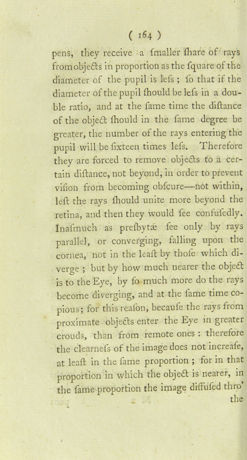 pens, they receive a (mailer (hare of' rays from objects in proportion as the fquare of the diameter of the pupil is lefs ; fo that if the diameter of the pupil (hould be lefs in a dou- ble ratio, and at the fame time the difhnce of the objed (hould in the fame degree be greater, the number of the rays entering the pupil will be fixteen times lefs. Therefore they are forced to remove objeds to a cer- tain difhnce, not beyond, in order to prevent vifion from becoming obfcure—not within, left the rays (hould unite more beyond the retina, and then they would fee confufedly. Inafmuch as pre(byt<e fee only by rays parallel, or converging, falling upon the cornea, not in the leaft by thofe which di- verge ; but by how much nearer the objed is to the Eye, by fo much more do the rays become diverging, and at the fame time co- pious; for this reafon, becaufe the rays from proximate objeds enter the Eye in gieater crouds, than from remote ones : theiefore the clearnefs of the image does not increafe, at leaft in the fame proportion ; for in that proportion in which the objed is nearer, in the fame proportion the image diffufed thro’