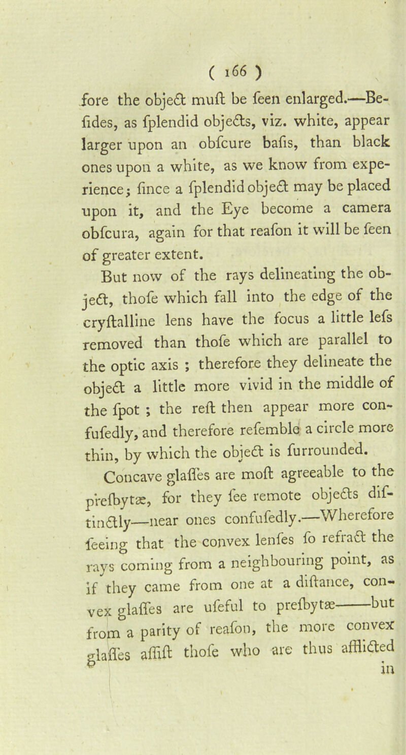 fore the obje£t muft be feen enlarged.—Be- fides, as fplendid obje&s, viz. white, appear larger upon an obfcure balls, than black ones upon a white, as we know from expe- rience; fince a fplendid objed may be placed upon it, and the Eye become a camera obfcura, again for that reafon it will be feen of greater extent. But now of the rays delineating the ob- ject, thofe which fall into the edge of the cryftalline lens have the focus a little lefs removed than thofe which are parallel to the optic axis ; therefore they delineate the object a little more vivid in the middle of the fpot ; the reft then appear more con- fufedly, and therefore refemble a circle more thin, by which the obied: is furrounded. Concave glafles are moft agreeable to the prelbytae, for they fee remote obje&s dif- tin&ly—near ones confufedly.—Wherefore feeing that the convex lenfes fo refraft the rays coming from a neighbouring point, as if they came from one at a diftance, con- vex glafles are ufeful to prelbytae but from a parity of reafon, the more convex glafles aflift thofe who are thus afflicfted ^ in