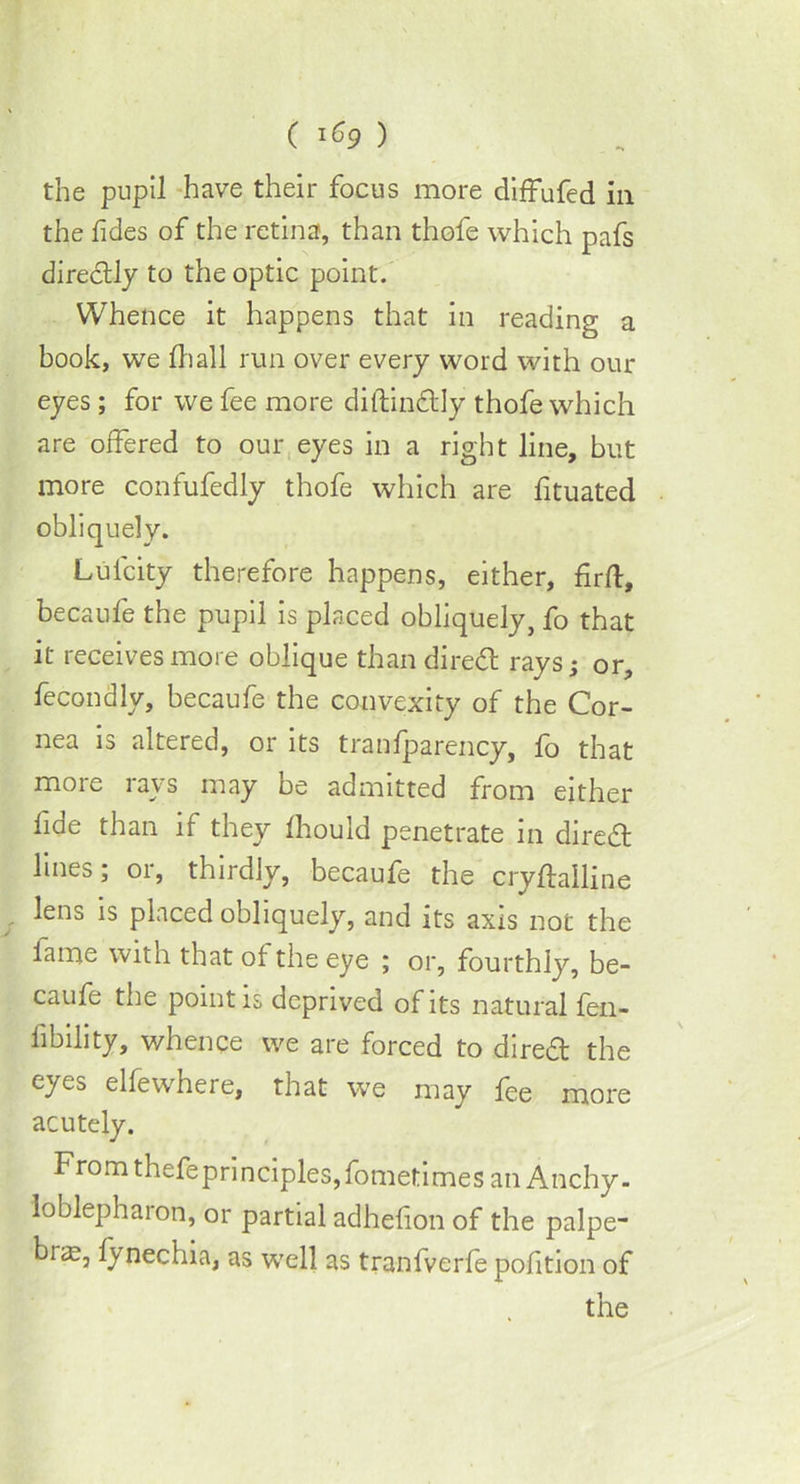 the pupil have their focus more diffufed in the Tides of the retina, than thofe which pafs directly to the optic point. Whence it happens that in reading a book, we ft)all run over every word with our eyes ; for we fee more diftindtly thofe which are offered to our eyes in a right line, but more confufedly thofe which are fituated obliquely. Lulcity therefore happens, either, firfl, because the pupil is placed obliquely, fo that it receives more oblique than diredt rays; or, fecondly, becaufe the convexity of the Cor- nea is altered, or its tranfparency, fo that more rays may be admitted from either lide than if they Ihould penetrate in dircfft lines; or, thirdly, becaufe the cryftailine lens is placed obliquely, and its axis not the lame with that of the eye ; or, fourthly, be- caufe the point is deprived of its natural fen- iibihty, whence we are forced to diredt the eyes elfewhere, that we may fee more acutely. From thefeprincipleSjfometimes an Anchy- loblepharon, or partial adhelion of the palpe- bias, lynechia, as well as tranfverfe pofition of