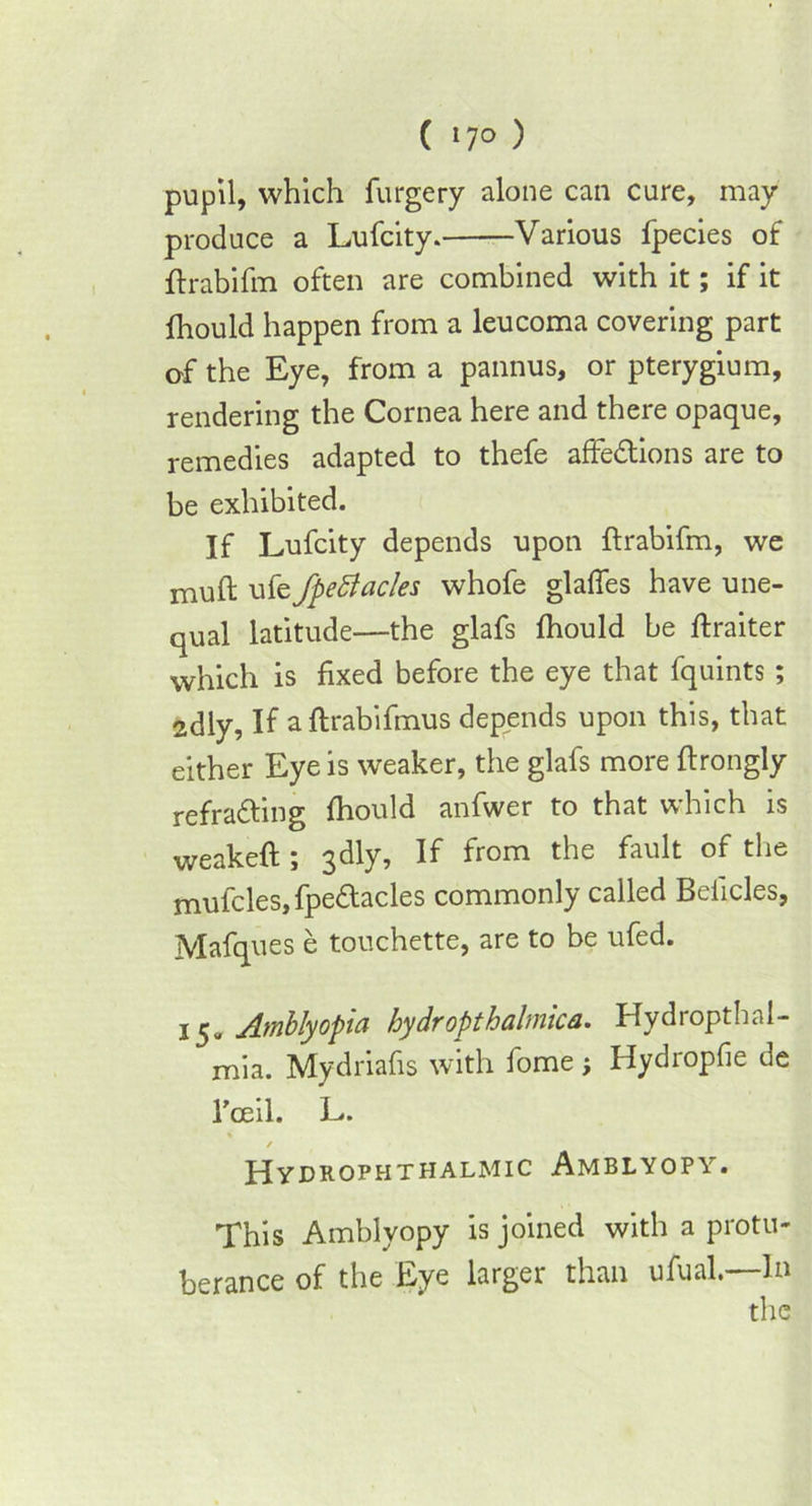 ( »7° ) pupil, which furgery alone can cure, may produce a Lufcity. Various fpecies of ftrabifm often are combined with it; if it fhould happen from a leucoma covering part of the Eye, from a pannus, or pterygium, rendering the Cornea here and there opaque, remedies adapted to thefe affe&ions are to be exhibited. If Lufcity depends upon ftrabifm, we muft ufe fpettacles whofe glalfes have une- qual latitude—the glafs fhould be ftraiter which is fixed before the eye that fquints ; 2dly, If a ftrabifmus depends upon this, that either Eye is weaker, the glafs more ftrongly refra&ing fhould anfwer to that which is weakeft; 3dly, If from the fault of the mufcles,fpe<ftacles commonly called Beiicles, Mafques e touchette, are to be ufed. 15„ Amblyopia hydropthalmica. Hydropthal- mia. Mydriafis with fome; Hydropfie de Tceil. L. / Hydrophthalmic Amblyopy. This Amblyopy is joined with a protu- berance of the Eye larger than ufual.—In the