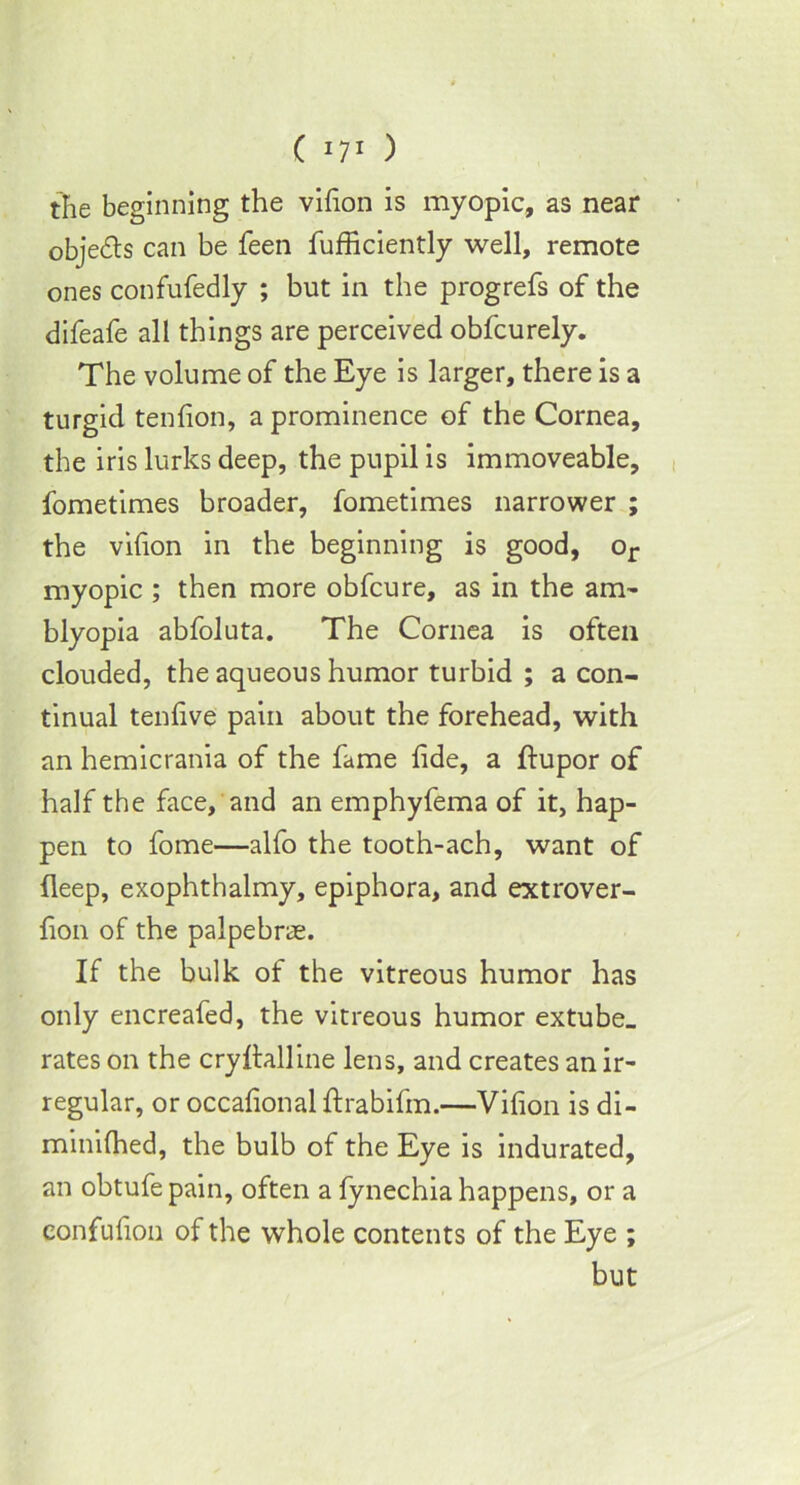 the beginning the vifion is myopic, as near objects can be feen fufficiently well, remote ones confufedly ; but in the progrefs of the difeafe all things are perceived obfcurely. The volume of the Eye is larger, there is a turgid tenfion, a prominence of the Cornea, the iris lurks deep, the pupil is immoveable, fometimes broader, fometimes narrower ; the vifion in the beginning is good, or myopic ; then more obfcure, as in the am- blyopia abfoluta. The Cornea is often clouded, the aqueous humor turbid ; a con- tinual tenfive pain about the forehead, with an hemicrania of the fame fide, a ftupor of half the face, and an emphyfema of it, hap- pen to fome—alfo the tooth-ach, want of fleep, exophthalmy, epiphora, and extrover- fion of the palpebne. If the bulk of the vitreous humor has only encreafed, the vitreous humor extube_ rates on the cryftalline lens, and creates an ir- regular, or occafional ftrabifm.—Vifion is di- minUhed, the bulb of the Eye is indurated, an obtufe pain, often a fynechia happens, or a confufion of the whole contents of the Eye ; but