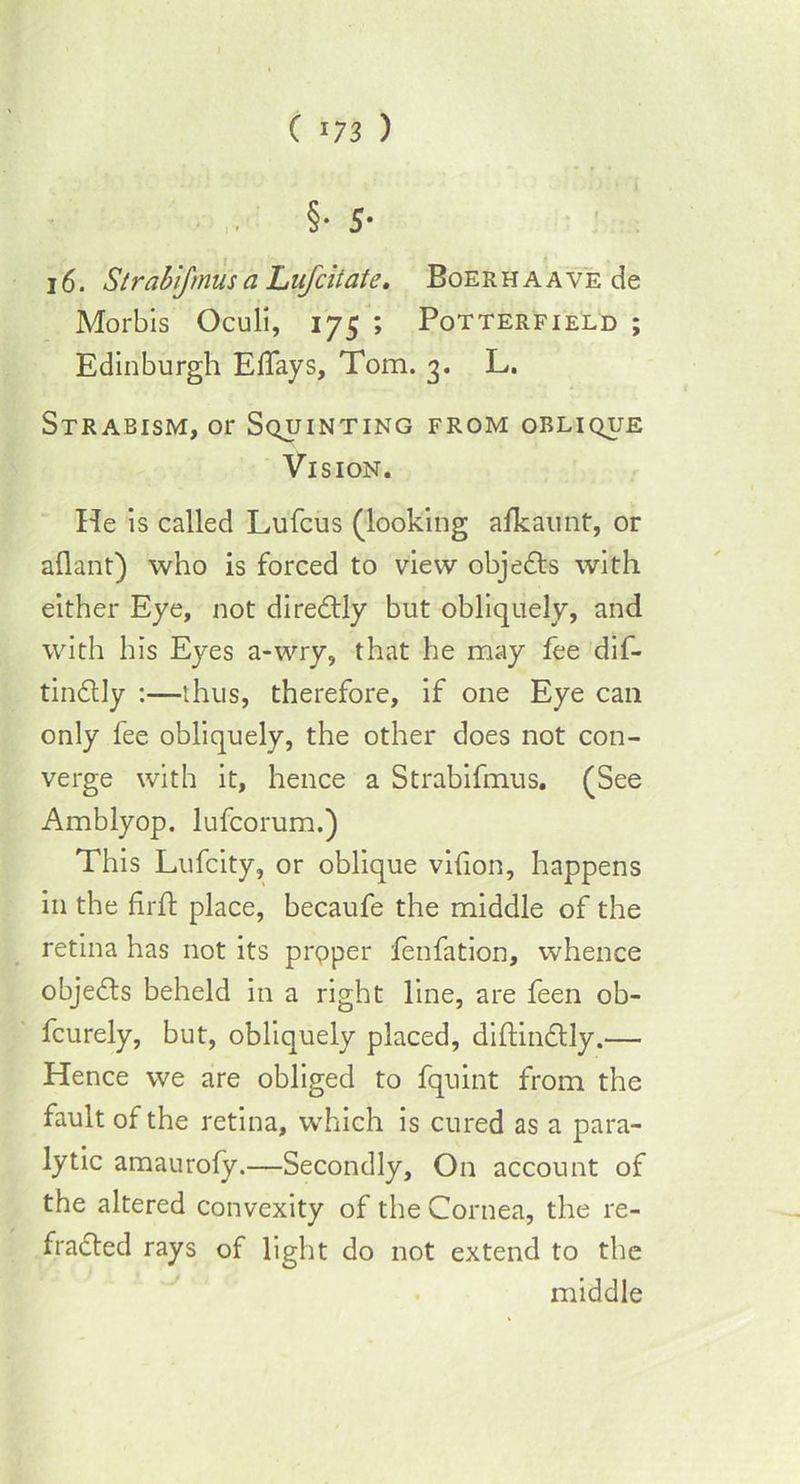 §• 5- 16. Strabijmus a Lufcitate. BoERHAAVEde Morbis Oculi, 175 ; Potterfield ; Edinburgh Edays, Tom. 3. L. Strabism, or Squinting from oblique Vision. He is called Lufcus (looking afkaunt, or aidant) who is forced to view objects with either Eye, not diredtly but obliquely, and with his Eyes a-wry, that he may fee dif- tindlly :—thus, therefore, if one Eye can only fee obliquely, the other does not con- verge with it, hence a Strabifmus. (See Amblyop. lufcorum.) This Lufcity, or oblique vilion, happens in the firft place, becaufe the middle of the retina has not its prpper fenfation, whence objects beheld in a right line, are feen ob- fcurely, but, obliquely placed, diftindtly.— Hence we are obliged to fquint from the fault of the retina, which is cured as a para- lytic amaurofy.—Secondly, On account of the altered convexity of the Cornea, the re- fracted rays of light do not extend to the middle