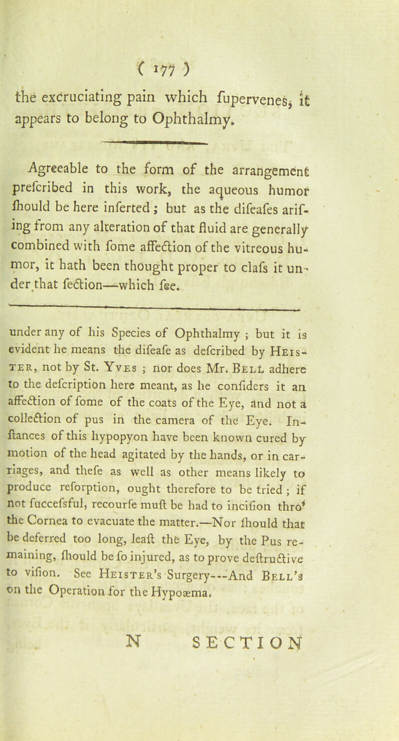 C J77 ) the excruciating pain which fupervenesj it appears to belong to Ophthalmy. Agreeable to the form of the arrangement prefcribed in this work, the aqueous humor Ihould be here inferted ; but as the difeafes arif- ing from any alteration of that fluid are generally combined with fome affedlion of the vitreous hu- mor, it hath been thought proper to clafs it un- der that fedtion—which fee. under any of his Species of Ophthalmy ; but it is evident he means the difeafe as defcribed by Heis- ter, not by St. Yves ; nor does Mr. Bell adhere to the defcription here meant, as he confiders it an affedtion of fome of the coats of the Eye, and not a colledtion of pus in the camera of the Eye. In- ftances of this hypopyon have been known cured by motion of the head agitated by the hands, or in car- riages, and thefe as well as other means likely to produce reforption, ought therefore to be tried ; if not fuccefsful, recourfe muft be had to incifion thro* the Cornea to evacuate the matter.—Nor Ihould that be deferred too long, leaf: thfe Eye, by the Pus re- maining, fhould be fo injured, as to prove deftrudtive to vifion. See Heister’s Surgery-—And Bell’s on the Operation for the Hypoaama*