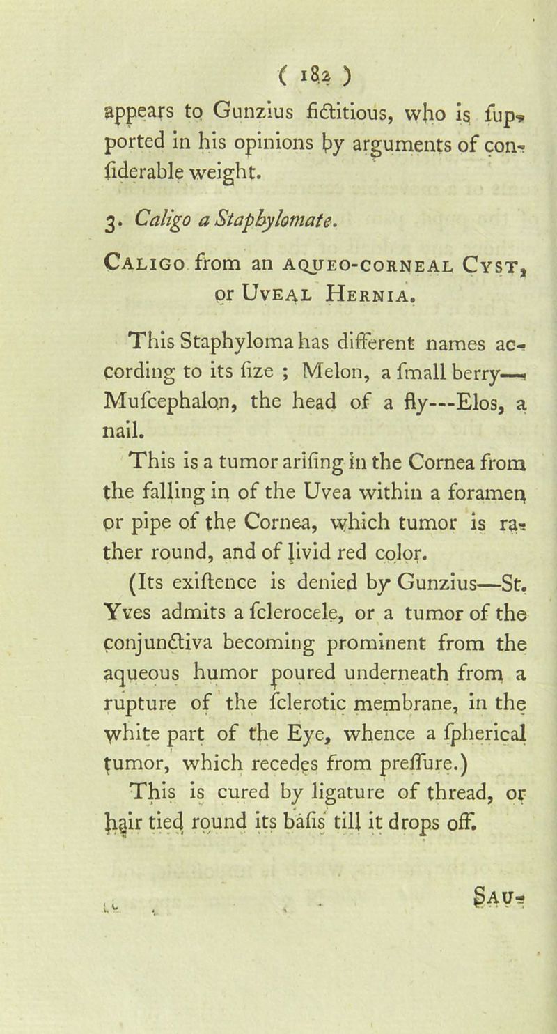 appears to Gunzius fi&itious, who is flip* ported in his opinions by arguments of con- fide rable weight. 3. Caligo a Stapbylomate. Caligo from an aqueo-corneal Cyst, or Uveal Hernia. This Staphyloma has different names ac- cording to its fize ; Melon, a fmall berry—> Mufcephalon, the head of a fly—Elos, a nail. This is a tumor arifing in the Cornea from the falling in of the Uvea within a foramerr or pipe of the Cornea, which tumor is ra-: ther round, and of Jivid red color. (Its exigence is denied by Gunzius—St. Yves admits a fclerocele, or a tumor of the conjun&iva becoming prominent from the aqueous humor poured underneath from a rupture of the fclerotic membrane, in the white part of the Eye, whence a fpherical tumor, which recedes from preffure.) This is cured by ligature of thread, or Jigir tied round its balls till it drops off.