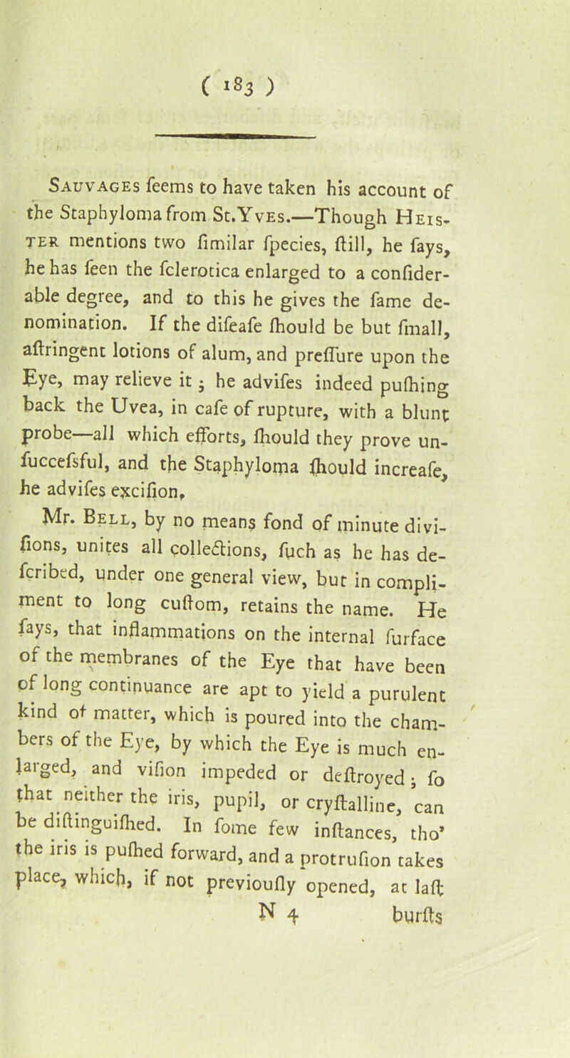 C '83 ) Sauvages feems to have taken his account of the Staphyloma from St.Yves.—Though Heis- ter mentions two fimilar fpecies, (till, he fays, he has feen the fclerotica enlarged to a confider- able degree, and to this he gives the fame de- nomination. If the difeafe Ihould be but finall, aftringent lotions of alum, and prefliire upon the Eye, may relieve it; he advifes indeed pulhing back the Uvea, in cafe of rupture, with a blunt probe—all which efforts, Ihould they prove un- fuccefsful, and the Staphyloma Ihould increafe, he advifes ejtcifion, Mr. Bell, by no means fond of minute divi- fions, unites all collections, flich as he has de- ferred, under one general view, but in compli- ment to long cultom, retains the name. He fays, that inflammations on the internal furface of the membranes of the Eye that have been of long continuance are apt to yield a purulent kind of matter, which is poured into the cham- bers of the Eye, by which the Eye is much en- larged, and vifion impeded or deftroyed• fo that neither the iris, pupil, or cryftalline, can be diftinguifhed. In fome few inftances, tho* the ins is pufhed forward, and a protrufion takes place, which, if not previoufly opened, at laft N 4 burfts