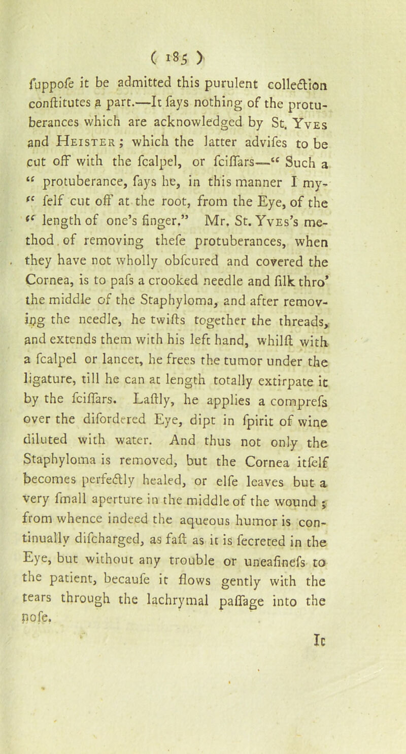 fuppofe it be admitted this purulent collection conftitutes a part.—It fays nothing of the protu- berances which are acknowledged by St. Yves and Heister; which the latter advifes to be cut off with the fcalpel, or fcifiars—<e Such a “ protuberance, fays he, in this manner I my- (C felf cut off at the root, from the Eye, of the fC length of one’s finger.” Mr, St. Yves’s me- thod, of removing thefe protuberances, when they have not wholly obfcured and covered the Cornea, is to pafs a crooked needle and filk thro* the middle of the Staphyloma, and after remov- ing the needle, he twills together the threads, and extends them with his lefc hand, whilft with a fcalpel or lancet, he frees the tumor under the ligature, till he can at length totally extirpate it by the fcifiars. Laftly, he applies a comprefs over the difordered Eye, dipt in fpirit of wine diluted with water. And thus not only the Staphyloma is removed, but the Cornea itfelf becomes perfectly healed, or elfe leaves but a very fmall aperture in the middle of the wound ; from whence indeed the aqueous humor is con- tinually difcharged, as fait as it is fecreted in the Eye, but without any trouble or uneafinefs to the patient, becaufe it flows gently with the tears through the lachrymal pafiage into the pole.