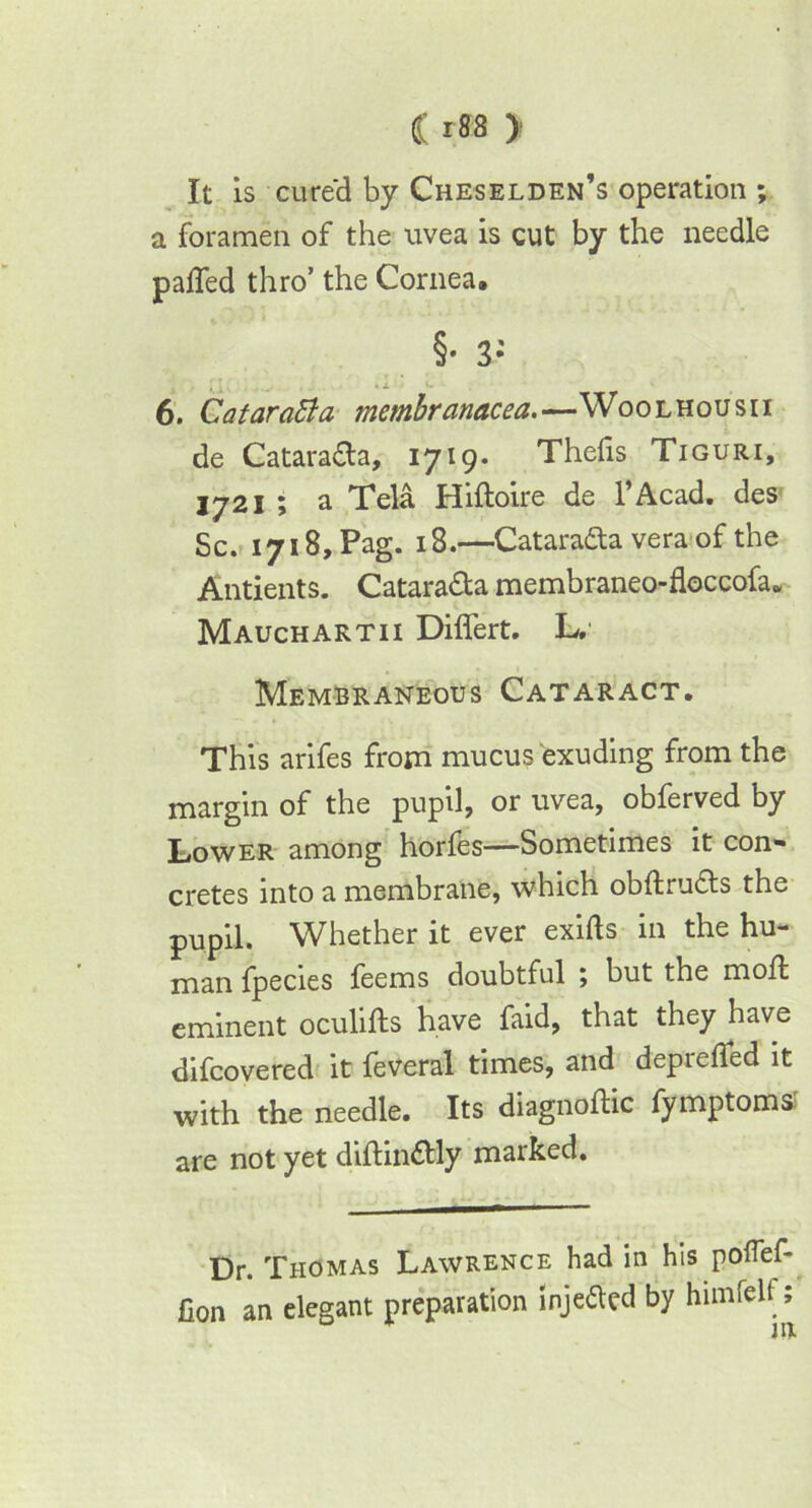 It is cured by Cheselden’s operation ; a foramen of the uvea is cut by the needle palled thro’ the Cornea. §• 3- 6. CataraEla membranacea.—Woolhousii de Catara&a, 1719. Thefis Tiguri, 1721 ; a Tela Hiftoire de l’Acad. des Sc. 1718, Pag. 18.—Cataradta vera of the Antients. Catara&a membraneo-floccofa. Mauchartii Diflert. L. Membraneous Cataract. This arifes from mucus exuding from the margin of the pupil, or uvea, obferved by Lower among horfes—Sometimes it con- cretes into a membrane, which obftru6ts the pupil. Whether it ever exifts in the hu- man fpecies feems doubtful ; but the moff eminent oculifts have faid, that they have difcovered it feveral times, and deprefled it with the needle. Its diagnoflic fymptomsl are not yet diflin&ly marked. Dr. Thomas Lawrence had in his poflef- fion an elegant preparation injeaed by himfelf;