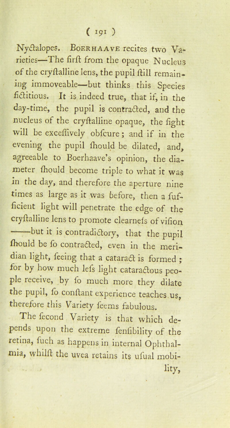 ( *9* ) Nyctalopes. Boer ha a ve recites two Va- rieties—The firft from the opaque Nucleus of the ciyftalline lens, the pupil till remain- ing immoveable—but thinks this Species fictitious. It is indeed true, that if, in the day-time, the pupil is contracted, and the nucleus of the cryftaliine opaque, the fight will be excefiively obfcure; and if in the evening the pupil fhould be dilated, and, agreeable to Boerhaave’s opinion, the dia- meter fhould become triple to what it was in the day, and therefore the aperture nine times as large as it was before, then a fuf- ficient light will penetrate the edge of the cryflalline lens to promote clearnels of vifion but it is contradictory, that the pupil Ihould be fo contracted, even in the meri- dian light, feeing that a cataract is formed ; for by how much lefs light cataractous peo- ple receive, by fo much more they dilate the pupil, fo conftant experience teaches.us, therefore this Variety feems fabulous. Thefecond Variety is that which de- pends upon the extreme fenfibility of the retina, fuch as happens in internal Ophthal- mia, whilft the uvea retains its ufual mobi- lity,