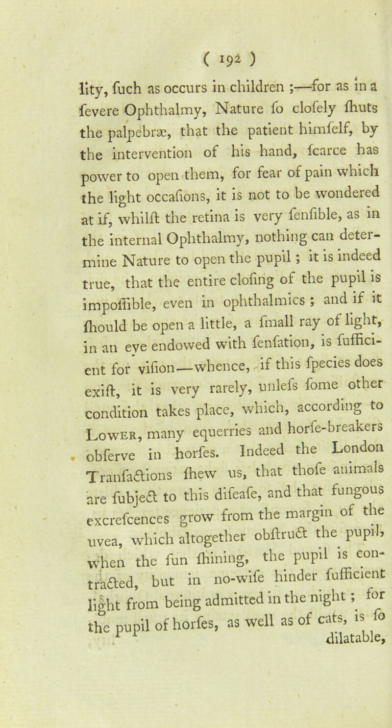 lity, fuch as occurs in children ;—for as in a fevere Ophthalmy, Nature fo clofely Ihuts the palpebrae, that the patient himfelf, by the intervention of his hand, fcarce has power to open them, for fear of pain which the light occafions, it is not to be wondered at if, whilft the retina is very fenfible, as in the internal Ophthalmy, nothing can deter- mine Nature to open the pupil; it is indeed true, that the entire doling of the pupil is impoiiible, even in ophthalmics ; and if it fhould be open a little, a fmall ray of lignt, in an eye endowed with fenfation, is fuffici- ent for' vilion—whence, <if this fpecies does exiff, it is very rarely, unlefs fome other condition takes place, which, according to Lower, many equerries and horfe-breakers . obferve in horfes. Indeed the London Tranfadions fhew us, that thofe animals are fubjed to this difeafe, and that fungous excrefcences grow from the margin of the uvea, which altogether obftrud the pupil, when the fun Aiming, the pupil is con- traded, but in no-wife hinder fufficient light from being admitted in the nightfor the pupil of horfes, as well as of cats, is o