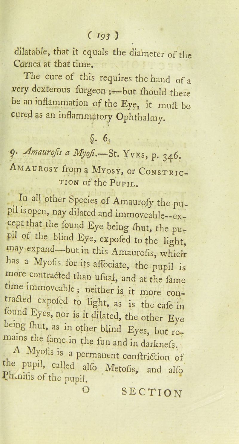 dilatable, that it equals the diameter of the Cornea at that time. The cure of this requires the hand of a very dexterous furgeon ^but fhould there be an inflammation of the Eye, it mu ft be cured as an inflammatory Ophthalmy. §. 6, 9. Amaurofis a MyoJ.—St. Yves, p. 346. Amaurosy from a Myosy, or Constric- tion of the Pupil. I V. . In aIJ other Species of Amaurofy the pu- pil is open, nay dilated and immoveable--ex- cept that the found Eye being fhut, the pu- pil of the blind Eye, expofed to the light, ma7 expand—but in this Amaurofis, which- has a Myofis for its aflbciate, the pupil is more contraded than ufual, and at the fame time immoveable • neither is it more con- tracted expofed to light, as ;s the cafe in found Eyes, nor is it dilated, the other Eye being fhut, as in other blind Eyes, but re- mains the fcme.in (he fun and in darknefs. A Myofis is a permanent conftrieftion of t e pupil, called alfo Metofis, and alfo •rrnnihs of the pupil. O SECTION