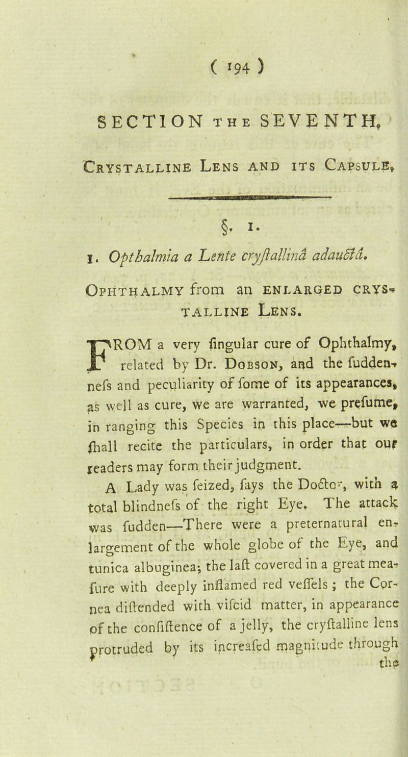 ( >94 ) SECTION the SEVENTH, Crystalline Lens and its Capsule* Ophthalmy from an enlarged crys-* talline Lens. ROM a very lingular cure of Ophthalmy, related by Dr, Dobson, and the fudderw nefs and peculiarity of fome of its appearances, as well as cure, we are warranted, we prefume, in ranging this Species in this place—but we lhall recite the particulars, in order that our readers may form their judgment. A Lady was feized, fays the Do£tc~, with a total blindnefs of the right Eye. The attack; was fudden—There were a preternatural en- largement of the whole globe of the Eye, and tunica albuginea; the laft covered in a great mea- fure with deeply inflamed red veffels; the Cor- nea diftended with vifcid matter, in appearance of the confiftence of a jelly, the cryftalline lens protruded by its increased magnitude through §. I.