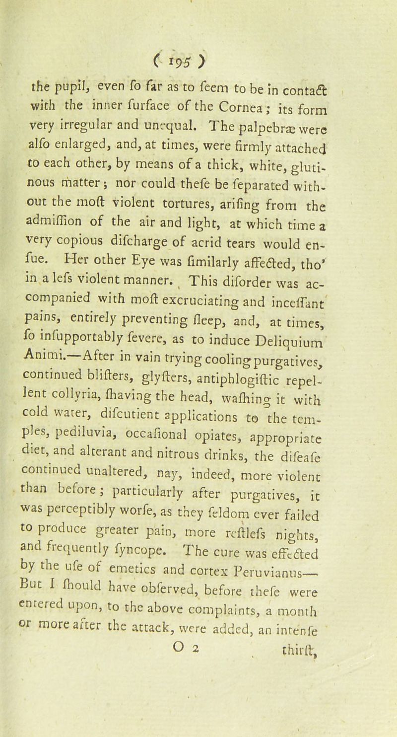the pupil, even fo far as to feem to be in contaft with the inner furface of the Cornea; its form very irregular and unequal. The palpebrte were alfo enlarged, and, at times, were firmly attached to each other, by means of a thick, white, gluti- nous matter ; nor could thefe be feparated with- out the mod violent tortures, arifing from the admifiion of the air and light, at which time a very copious difcharge of acrid tears would en- fue. Her other Eye was fimilarly affeded, tho’ m a lefs violent manner. This diforder was ac- companied with mod excruciating and inceffant pains, entirely preventing fleep, and, at times, fo infupportably fevere, as to induce Deliquium Animi. After in vain trying cooling purgatives, continued blifieis, glyfters, antiphlogiftic repel- lent collyria, (having the head, wafhing it with cold water, difcutient applications to the tem- ples, pediluvia, occafional opiates, appropriate diet, and alterant and nitrous drinks, the difeafe continued unaltered, nay, indeed, more violent than before; particularly after purgatives, it was perceptibly worfe, as they fcldom ever failed to produce greater pain, more reft lefs nights, and frequently fyncope. The cure was effeded by the ufe ot emetics and cortex Peruvianus— But I fhould have obferved, before thefe were entered upon, to the above complaints, a month or more aiter the attack, were added, an intenfe O 2 thirft,