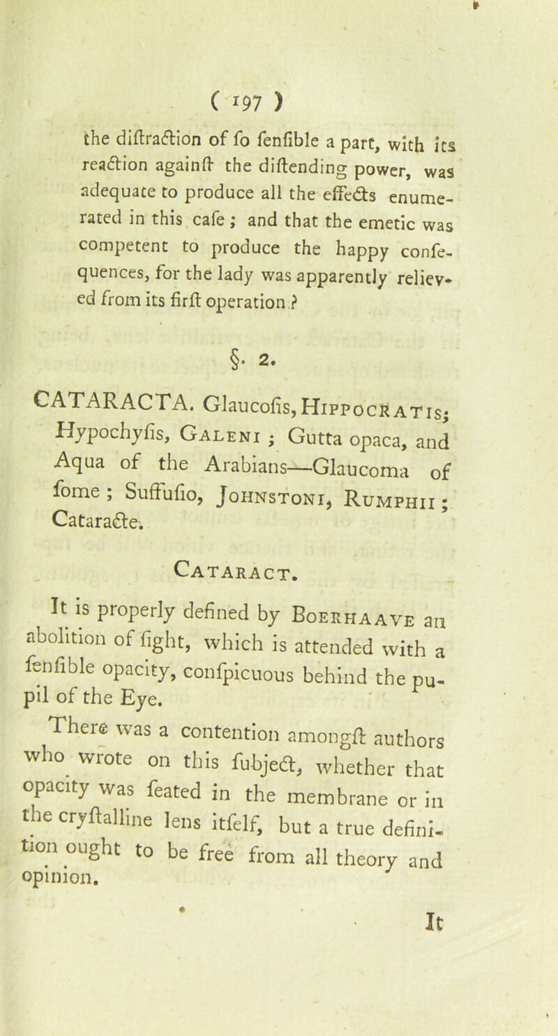 the diftradtion of fo fenfible a part, with its reaction againft the diftending power, was adequate to produce all the effedts enume- rated in this cafe ; and that the emetic was competent to produce the happy confe- quences, for the lady was apparently reliev* ed from its firft operation ? §■ 2. CATARACTA. Glaucolis, Hippocratisj Hypochyfis, Galeni ; Gutta opaca, and Aqua of the Arabians—Glaucoma of fome ; Suffufio, Johnstoni, Rumphii ; Cataradfe. Cataract. It is properly defined by Boekhaave an abolition of fight, which is attended with a fenfible opacity, confpicuous behind the pu- pil of the Eye. There was a contention nmongft authors who wrote on this fubjed, whether that opacity was feated in the membrane or in the cryftalline lens itfelf, but a true defini- tton ought to be free from all theory and opinion. It