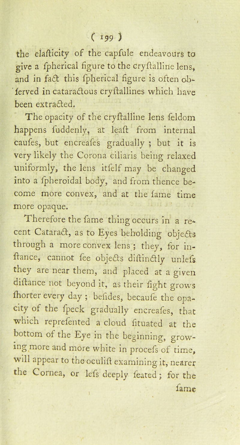 ( *99 ) the eiafticity of the capfule endeavours to give a fpherical figure to the cryffalline lens, and in fad this fpherical figure is often ob- served incataradous cryftallines which have been extraded. The opacity of the cryfialline lens feldom happens luddenly, at leaf!: from internal caufes, but encreafes gradually ; but it is very likely the Corona ciliaris being relaxed uniformly, the lens itfelf may be changed into a fpheroidal body, and from thence be- come more convex, and at the fame time more opaque. Therefore the fame thing occurs in a re- cent Catarad, as to Eyes beholding objeds through a more convex lens ; they, for in- fiance, cannot fee objeds diftindly unlefs they are near them, and placed at a given diftance not beyond it, as their fight grows fhorter every day ; befides, becaufe the opa- city of the fpeck gradually encreafes, that which reprefented a cloud fituated at the bottom of the Eye in the beginning, grow- ing moie and more white in procefs of time, will appear to the oculifi examining it, nearer the Cornea, or lefs deeply feated; for the fame i