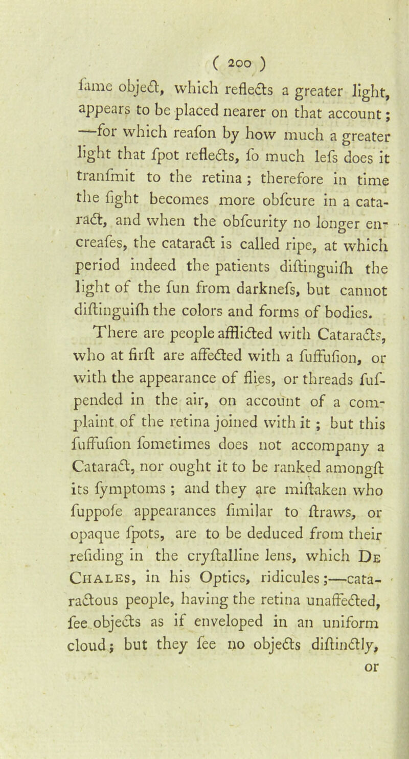 lame object, which reflects a greater light, appears to be placed nearer on that account; —for which reafon by how much a greater light that fpot refleas, fo much lefs does it tranfmit to the retina ; therefore in time the fight becomes more obfcure in a cata- raa, and when the obfcunty no longer en- creafes, the cataraft is called ripe, at which period indeed the patients diftinguifh the light of the fun from darknefs, but cannot diftinguifh the colors and forms of bodies. There are people affliaed with Cataraa?, who at firft are afteaed with a fufFufion, or with the appearance of flies, or threads fuf- pended in the air, on account of a com- plaint of the retina joined with it; but this fufFufion l'ometimes does not accompany a Cataraa, nor ought it to be ranked amongft its fymptoms ; and they are miftaken who fuppofe appearances fimilar to ftraws, or opaque fpots, are to be deduced from their reftding in the cryftalline lens, which De Chales, in his Optics, ridicules;—cata- raaous people, having the retina unaffected, fee objeas as if enveloped in an uniform cloud; but they fee no objeas diftinaiy. or